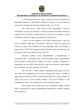 MINISTÉRIO PÚBLICO FEDERA L
   PROCURA DORIA DA REPÚBLICA NO MUNICÍPIO DE LIMOEIRO DO NORTE/ CE


             A Controladoria-Geral da União, porém, por meio do Relatório de
Demandas Especiais nº 00206.000717/2008-19, constatou a má execução dos
serviços de construção das barragens (objeto da ação – fls. 15-18).

             Em virtude disso, o MPF oficiou à CEF requisitando o envio de
informações acerca (a) da realização a contento do objeto do referido contrato de
repasse; (b) da existência de pagamentos por serviços mal executados; e (c) do
resultado da análise da respectiva prestação de constas (fl. 26).
             A CEF, em ofício datado de 26/11/2010, informou que a obra teve
início em 2008 e ainda não foi concluída, apesar de o prazo de vigência do
contrato de repasse (30/12/2009) já ter sido extrapolado, tendo sido medidos e
pagos apenas 79,96% do orçamento global, havendo valores glosados por não
execução ou por má execução dos serviços (fl. 28).

             Informou, também, várias impropriedades e irregularidades na
execução da obra, afirmando, ainda, serem necessárias obras complementares
para conclusão e retificação dos projetos de forma a garantir a adequação e
manutenção das obras pelo tempo previsto, sendo tais correções condicionantes
para a liberação dos valores glosados (fls. 28-29).

             Em 14/03/2011, o MPF requisitou informações atualizadas à CEF (fl.
50), tendo esta respondido que não houve evolução dos valores e medido s e
pagos, permanecendo em 79,69% o percentual da obra (fl. 53), que, contudo, são
inúteis, haja vista as obras estarem paradas e não terem utilidade se não
concluídas por inteiro, pois incapazes de conter o avanço das águas.
             Desse modo, outra solução não resta ao Ministério Público Federal
senão o ajuizamento de ação de improbidade administrativa visando à punição
dos responsáveis.




____________________________________________________________________3
 Rua Cel. Serafim Chaves, 545, Centro, CEP.: 62.930-000, Limoeiro do Norte/CE, Tel.: (88) 3423.4842
 