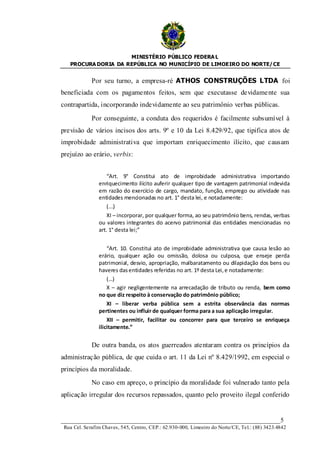 MINISTÉRIO PÚBLICO FEDERA L
   PROCURA DORIA DA REPÚBLICA NO MUNICÍPIO DE LIMOEIRO DO NORTE/ CE


             Por seu turno, a empresa-ré ATHOS CONSTRUÇÕES LTDA foi
beneficiada com os pagamentos feitos, sem que executasse devidame nte sua
contrapartida, incorporando indevidamente ao seu patrimônio verbas públicas.

             Por conseguinte, a conduta dos requeridos é facilmente subsumível à
previsão de vários incisos dos arts. 9º e 10 da Lei 8.429/92, que tipifica atos de
improbidade administrativa que importam enriquecimento ilícito, que causam
prejuízo ao erário, verbis:


                    “Art. 9° Constitui ato de improbidade administrativa importando
                enriquecimento ilícito auferir qualquer tipo de vantagem patrimonial indevida
                em razão do exercício de cargo, mandato, função, emprego ou atividade nas
                entidades mencionadas no art. 1° desta lei, e notadamente:
                    (...)
                    XI – incorporar, por qualquer forma, ao seu patrimônio bens, rendas, verbas
                ou valores integrantes do acervo patrimonial das entidades mencionadas no
                art. 1° desta lei;”


                    “Art. 10. Constitui ato de improbidade administrativa que causa lesão ao
                erário, qualquer ação ou omissão, dolosa ou culposa, que enseje perda
                patrimonial, desvio, apropriação, malbaratamento ou dilapidação dos bens ou
                haveres das entidades referidas no art. 1º desta Lei, e notadamente:
                    (…)
                    X – agir negligentemente na arrecadação de tributo ou renda, bem como
                no que diz respeito à conservação do patrimônio público;
                    XI – liberar verba pública sem a estrita observância das normas
                pertinentes ou influir de qualquer forma para a sua aplicação irregular.
                    XII – permitir, facilitar ou concorrer para que terceiro se enriqueça
                ilicitamente.”


             De outra banda, os atos guerreados atentaram contra os princípios da
administração pública, de que cuida o art. 11 da Lei nº 8.429/1992, em especial o
princípios da moralidade.
             No caso em apreço, o princípio da moralidade foi vulnerado tanto pela
aplicação irregular dos recursos repassados, quanto pelo proveito ilegal conferido


____________________________________________________________________5
 Rua Cel. Serafim Chaves, 545, Centro, CEP.: 62.930-000, Limoeiro do Norte/CE, Tel.: (88) 3423.4842
 