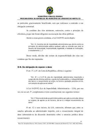 MINISTÉRIO PÚBLICO FEDERA L
   PROCURA DORIA DA REPÚBLICA NO MUNICÍPIO DE LIMOEIRO DO NORTE/ CE


ao particular, graciosamente beneficiado, sem que realizasse a contendo a sua
obrigação contratual.

             As condutas dos réus atentaram, outrossim, contra o princípio da
eficiência, já que não foram diligentes na execução das obras públicas.

             Atento a essas graves condutas, a Lei 8.429/92 assim dispôs:


                   “Art. 11. Constitui ato de improbidade administrativa que atenta contra os
                princípios da administração pública qualquer ação ou omissão que viole os
                deveres de honestidade, imparcialidade, legalidade, e lealdade às instituições,
                e notadamente: (...)”


             Desso modo, dúvidas não restam da responsabilidade dos réus nas
condutas que lhe são imputadas.



II-B. Da obrigação de reparar o dano

             O art. 37, § 4º, da Carta da República, afirma o seguinte:


                   “Art. 37. (…) § 4º Os atos de improbidade administrativa importarão a
                suspensão dos direitos políticos, a perda da função pública, a indisponibilidade
                dos bens e o ressarcimento ao erário, na forma e gradação previstas em lei,
                sem prejuízo da ação penal cabível.”


             A Lei 8.429/92 (Lei de Improbidade Admi nistrativa – LIA), por sua
vez, no seu art. 5º, complementa o texto constitucional, nos seguintes termos:


                   “Art. 5° Ocorrendo lesão ao patrimônio público por ação ou omissão, dolosa
                ou culposa, do agente ou de terceiro, dar-se-á o integral ressarcimento do
                dano.”


             O art. 12 e seus incisos, da LIA, outrossim, afirmam que, entre as
sanções aplicadas ao administrador ímprobo, está o ressarcimento integral do
dano (abstraindo-se da discussão doutrinária sobre a natureza jurídica desse
ressarcimento).
____________________________________________________________________6
 Rua Cel. Serafim Chaves, 545, Centro, CEP.: 62.930-000, Limoeiro do Norte/CE, Tel.: (88) 3423.4842
 