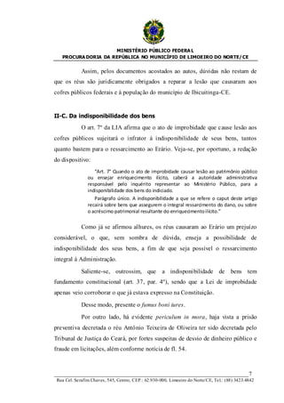 MINISTÉRIO PÚBLICO FEDERA L
   PROCURA DORIA DA REPÚBLICA NO MUNICÍPIO DE LIMOEIRO DO NORTE/ CE


             Assim, pelos documentos acostados ao autos, dúvidas não restam de
que os réus são juridicamente obrigados a reparar a lesão que causaram aos
cofres públicos federais e à população do município de Ibicuitinga-CE.


II-C. Da indisponibilidade dos bens

             O art. 7º da LIA afirma que o ato de improbidade que cause lesão aos
cofres públicos sujeitará o infrator à indisponibilidade de seus bens, tantos
quanto bastem para o ressarcimento ao Erário. Veja-se, por oportuno, a redação
do dispositivo:
                   “Art. 7° Quando o ato de improbidade causar lesão ao patrimônio público
                ou ensejar enriquecimento ilícito, caberá a autoridade administrativa
                responsável pelo inquérito representar ao Ministério Público, para a
                indisponibilidade dos bens do indiciado.
                   Parágrafo único. A indisponibilidade a que se refere o caput deste artigo
                recairá sobre bens que assegurem o integral ressarcimento do dano, ou sobre
                o acréscimo patrimonial resultante do enriquecimento ilícito.”

             Como já se afirmou alhures, os réus causaram ao Erário um prejuízo
considerável, o que, sem sombra de dúvida, enseja a possibilidade de
indisponibilidade dos seus bens, a fim de que seja possível o ressarcimento
integral à Administração.

             Saliente-se, outrossim, que             a indisponibilidade de            bens tem
fundamento constitucional (art. 37, par. 4º), sendo que a Lei de improbidade
apenas veio corroborar o que já estava expresso na Constituição.

             Desse modo, presente o fumus boni iures.

             Por outro lado, há evidente periculum in mora, haja vista a prisão
preventiva decretada o réu Antônio Teixeira de Oliveira ter sido decretada pelo
Tribunal de Justiça do Ceará, por fortes suspeitas de desvio de dinheiro público e
fraude em licitações, além conforme notícia de fl. 54.



____________________________________________________________________7
 Rua Cel. Serafim Chaves, 545, Centro, CEP.: 62.930-000, Limoeiro do Norte/CE, Tel.: (88) 3423.4842
 