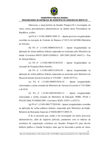 MINISTÉRIO PÚBLICO FEDERA L
   PROCURA DORIA DA REPÚBLICA NO MUNICÍPIO DE LIMOEIRO DO NORTE/ CE


             Outrossim, o atual prefeito de Senador Pompeu-CE é investigado em
vários outros procedimentos administrativos no âmbito deste Procuradoria da
República, a saber:
             (a) PA nº 1.15.001.000091/2009-31 – Apurar possíveis irregularidades
ocorridas na execução do Contrato de Repasse nº 0213.163-68/2006-Ministério
do Turismo;
             (b) PA nº 1.15.001.000069/2010-25 – Apurar irregularidades na
aplicação de verbas públicas federais repassadas ao município pelo Ministério da
Saúde: Convênios 890/07 (SIAFI 628086) E 2407/2005 (SIAFI 546671) – Piso
de Atenção Básica;
             (c) PA nº 1.15.001.000152/2010-02 - Apurar irregularidades na
execução do Programa Bolsa Família;
             (d) PA nº 1.15.001.000151/2010-50 - Apurar irregularidades na
aplicação de verbas públicas federais repassadas ao município pelo Ministério do
Desenvolvimento Social (Convênio nº 279/2007 – SIAFI 597571);
             (e) PA nº 1.15.001.000055/2010-10 – Apurar irregularidades
relacionadas a verbas oriundas do Ministério do Turismo (Convênio nº 191/2006)
e do SUS;
             (f) PA nº 1.15.001.000150/2010-13 – Apurar irregularidades
relacionadas a verbas oriundas do Ministério da Educação: PDDE, PNAE e
PNATE 2008, FUNDEB 2008 - Convênios SIAFI: 539511 e 625171;
             (g) PA nº 1.15.001.000177/2010-06 - Apurar irregularidades ocorridas
na aplicação de verbas públicas federais, repassadas pelo Ministério da Saúde.
Relatório de Demandas Especiais nº 00206.000717/2008-19.
             É de se presumir que, sendo o réu investigado em tantos processos
administrativos, além de inquérito policiais, juntamente com os indícios da
existência de organização criminosa em Senador Pompeu-CE para desviar
dinheiro público e fraudar licitações, tanto que foi decretada a prisão de vários

____________________________________________________________________8
 Rua Cel. Serafim Chaves, 545, Centro, CEP.: 62.930-000, Limoeiro do Norte/CE, Tel.: (88) 3423.4842
 