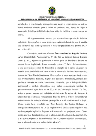 MINISTÉRIO PÚBLICO FEDERA L
   PROCURA DORIA DA REPÚBLICA NO MUNICÍPIO DE LIMOEIRO DO NORTE/ CE


envolvidos, o réus tomarão precauções para evitar o ressarcimento ao erário,
como transferir dinheiro para a conta de parentes, etc., sendo de rigor a
decretação de indisponiobilidade dos bens, a fim de viabilizar o ressarcimento ao
erário.
             Ad argumentandum, mesmo que se entendesse que não há indícios
suficientes de periculum in mora concreto, a indisponibilidade de bens é medida
que se impõe, haja vista o periculum in mora ser presumido pelo próprio art. 7º
da Lei 8.429/92.

             Com efeito, conforme afirmam Émerson Garcia e Rogério Pacheco
Alves (Improbidade Administrativa, 3ª Ed., Rio de Janeiro: Editora Lumem
Jures, p. 768), “Quanto ao periculum in mora, parte da doutrina se inclina no
sentido de sua implicitude, de sua presunção pelo art. 7º da Lei de Improbidade,
o que dispensaria o autor de demonstrar a intenção de o agente dilapidar ou
desviar o seu patrimônio com vistas a afastar a reparação do dano. Nesse sentido,
argumenta Fábio Osório Medina que 'O periculum in mora emerge, via de regra,
dos próprios termos da inicial, da gravidade dos fatos, do montante, em tese, dos
prejuízos causado ao erário', sustentando, outrossim, que 'a indisponibilidade
patrimonial é medida obrigatória, pois traduz consequência jurídica do
processamento da ação, forte no art. 37, § 4º, da Constituição Federal'. De fato,
exigir a prova, mesmo que indiciária, da intenção do agente de furtar-se à
efetividade da condenação representaria, do ponto de vista prático, o irremediável
esvaziamento da indisponibilidade perseguida a nível constitucional e legal.
Como muito bem percebido por José Roberto dos Santos Bedaque, a
indisponibilidade prevista na Lei de Improbidade é uma daquelas hipóteses nas
quais o próprio legislador dispensa a demonstração do perigo de dano. Desse
modo, em vista da redação imperativa adotada pela Constituição Federal (art. 37,
§ 4º) e pela própria Lei de Improbidade (art. 7º), cremos acertada tal orientação,
que se vê confirmada pela melhor jurisprudência”.
____________________________________________________________________9
 Rua Cel. Serafim Chaves, 545, Centro, CEP.: 62.930-000, Limoeiro do Norte/CE, Tel.: (88) 3423.4842
 