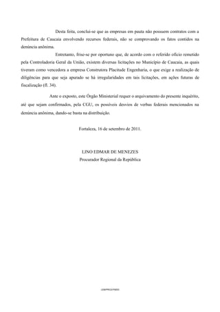 Desta feita, conclui-se que as empresas em pauta não possuem contratos com a
Prefeitura de Caucaia envolvendo recursos federais, não se comprovando os fatos contidos na
denúncia anônima.
                     Entretanto, frise-se por oportuno que, de acordo com o referido ofício remetido
pela Controladoria Geral da União, existem diversas licitações no Município de Caucaia, as quais
tiveram como vencedora a empresa Construtora Placitude Engenharia, o que exige a realização de
diligências para que seja apurado se há irregularidades em tais licitações, em ações futuras de
fiscalização (fl. 34).

                 Ante o exposto, este Órgão Ministerial requer o arquivamento do presente inquérito,
até que sejam confirmados, pela CGU, os possíveis desvios de verbas federais mencionados na
denúncia anônima, dando-se basta na distribuição.


                                 Fortaleza, 16 de setembro de 2011.




                                   LINO EDMAR DE MENEZES
                                  Procurador Regional da República




                                              LEM/PRCE/FMDD
 