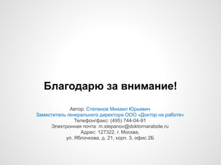 Благодарю за внимание!
Автор: Степанов Михаил Юрьевич 
Заместитель генерального директора ООО «Доктор на работе»
Телефон/факс: (495) 744-04-91
Электронная почта: m.stepanov@doktornarabote.ru
Адрес: 127322, г. Москва,
ул. Яблочкова, д. 21, корп. 3, офис 2Б
 