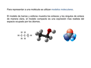 Para representar a una molécula se utilizan modelos moleculares.
El modelo de barras y esferas muestra los enlaces y los ángulos de enlace
de manera clara, el modelo compacto es una expresión mas realista del
espacio ocupado por los átomos.
 