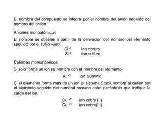 El nombre del compuesto se integra por el nombre del anión seguido del
nombre del catión.
Aniones monoatómicos
El nombre se obtiene a partir de la derivación del nombre del elemento
seguido por el sufijo –uro.
Cl -1 ion cloruro
S -2 ion sulfuro
Cationes monoatómicos
Si solo forma un ion se nombra con el nombre del elemento.
Al +3 ion aluminio
Si el elemento forma más de un ion el sistema Stock nombra al catión por
el elemento seguido del numeral romano entre paréntesis que indique la
carga del ión.
Cu +2 ion cobre (II)
Cu +3 ion cobre(III)
 