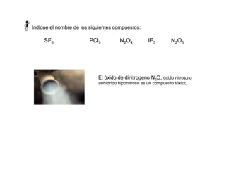 Indique el nombre de los siguientes compuestos:
SF6 PCl5 N2O4 IF5 N2O5
El óxido de dinitrogeno N2O, óxido nitroso o
anhídrido hiponitroso es un compuesto tóxico.
 