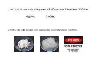 Una base es una sustancia que en solución acuosa libera iones hidróxido.
Mg(OH)2 Cr(OH)2
El hidróxido de sodio conocido como sosa caustica tiene múltiples usos industriales.
 