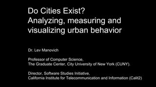 Do Cities Exist?
Analyzing, measuring and
visualizing urban behavior
Dr. Lev Manovich,
Professor of Computer Science,
The Graduate Center, City University of New York (CUNY).
Director, Software Studies Initiative,
California Institute for Telecommunication and Information (Calit2)
 