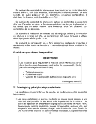11
Se evaluará la capacidad del alumno para interrelacionar los contenidos de la
materia entre sí, con otras materias, acercándolos y diferenciándolos. En este
sentido, se suele proponer en los exámenes, preguntas comparativas o
distintivas de diversos institutos de Derecho Civil.
Se evaluará la capacidad del alumno de aplicar los contenidos a casos de la
vida real. Para ello, se suben al foro casos prácticos que tengan implicancias en
los temas que se están viendo, para debatirlos entre los alumnos, con
comentarios de los docentes.
Se evaluará la redacción, el correcto uso del lenguaje jurídico y la evolución
del alumno a lo largo del año. La comprensión del nuevo lenguaje a utilizar
deberá progresar a lo largo del curso.
Se evaluará la participación en el foro académico, realizando preguntas o
comentarios sobre temas de la materia o bien subiendo opiniones y artículos de
interés.
Condiciones para obtener la regularidad:
IMPORTANTE!!
Los requisitos para regularizar la materia serán informados por el
docente a través de los canales pertinentes de comunicación (tanto
para alumnos regulares como libres):
• Tablón de anuncios
• Foro de la materia
• Cuadros de regularización publicados en la página web
Manténgase atento!!!
VI. Estrategias y principios de procedimiento
La estrategia a implementar por la cátedra, se fundamenta en las siguientes
herramientas:
1) Las clases satelitales: el alumno, mediante las clases, podrá acceder a una
más fácil comprensión de los temas más importantes de la materia. Las
clases se apoyarán en presentaciones preparadas al efecto en Power Point,
diagramando cuadros sinópticos, mapas conceptuales, gráficos, etc. que
atrapen la atención del alumno y hagan más didáctica la clase, fijando de
una manera más eficiente los conocimientos explicados. Las presentaciones
 