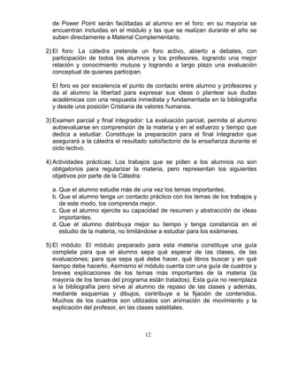 12
de Power Point serán facilitadas al alumno en el foro: en su mayoría se
encuentran incluidas en el módulo y las que se realizan durante el año se
suben directamente a Material Complementario.
2) El foro: La cátedra pretende un foro activo, abierto a debates, con
participación de todos los alumnos y los profesores, logrando una mejor
relación y conocimiento mutuos y logrando a largo plazo una evaluación
conceptual de quienes participan.
El foro es por excelencia el punto de contacto entre alumno y profesores y
da al alumno la libertad para expresar sus ideas o plantear sus dudas
académicas con una respuesta inmediata y fundamentada en la bibliografía
y desde una posición Cristiana de valores humanos.
3) Examen parcial y final integrador: La evaluación parcial, permite al alumno
autoevaluarse en comprensión de la materia y en el esfuerzo y tiempo que
dedica a estudiar. Constituye la preparación para el final integrador que
asegurará a la cátedra el resultado satisfactorio de la enseñanza durante el
ciclo lectivo.
4) Actividades prácticas: Los trabajos que se piden a los alumnos no son
obligatorios para regularizar la materia, pero representan los siguientes
objetivos por parte de la Cátedra:
a. Que el alumno estudie más de una vez los temas importantes.
b. Que el alumno tenga un contacto práctico con los temas de los trabajos y
de este modo, los comprenda mejor.
c. Que el alumno ejercite su capacidad de resumen y abstracción de ideas
importantes.
d. Que el alumno distribuya mejor su tiempo y tenga constancia en el
estudio de la materia, no limitándose a estudiar para los exámenes.
5) El módulo: El módulo preparado para esta materia constituye una guía
completa para que el alumno sepa qué esperar de las clases, de las
evaluaciones; para que sepa qué debe hacer, qué libros buscar y en qué
tiempo debe hacerlo. Asimismo el módulo cuenta con una guía de cuadros y
breves explicaciones de los temas más importantes de la materia (la
mayoría de los temas del programa están tratados). Esta guía no reemplaza
a la bibliografía pero sirve al alumno de repaso de las clases y además,
mediante esquemas y dibujos, contribuye a la fijación de contenidos.
Muchos de los cuadros son utilizados con animación de movimiento y la
explicación del profesor, en las clases satelitales.
 