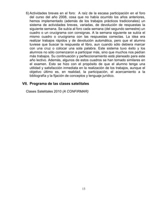 13
6) Actividades breves en el foro: A raíz de la escasa participación en el foro
del curso del año 2008, cosa que no había ocurrido los años anteriores,
hemos implementado (además de los trabajos prácticos tradicionales) un
sistema de actividades breves, variadas, de devolución de respuestas la
siguiente semana. Se subía al foro cada semana (del segundo semestre) un
cuadro o un crucigrama con consignas. A la semana siguiente se subía el
mismo cuadro o crucigrama con las respuestas correctas. La idea era
realizar trabajos rápidos y de devolución automática, pero que el alumno
tuviese que buscar la respuesta el libro, aun cuando sólo debiera marcar
con una cruz o colocar una sola palabra. Este sistema tuvo éxito y los
alumnos no sólo comenzaron a participar más, sino que muchos nos pedían
más trabajos. Su continuación y perfeccionamiento está planeado para este
año lectivo. Además, algunos de estos cuadros se han tomado similares en
el examen. Esto se hizo con el propósito de que el alumno tenga una
utilidad y satisfacción inmediata en la realización de los trabajos, aunque el
objetivo último es, en realidad, la participación, el acercamiento a la
bibliografía y la fijación de conceptos y lenguaje jurídico.
VII. Programa de las clases satelitales
Clases Satelitales 2010 (A CONFIRMAR)
 