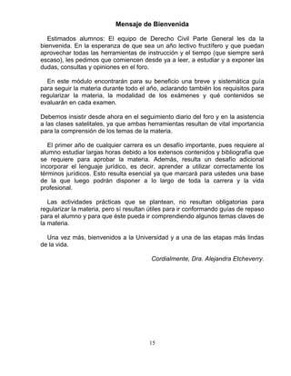 15
Mensaje de Bienvenida
Estimados alumnos: El equipo de Derecho Civil Parte General les da la
bienvenida. En la esperanza de que sea un año lectivo fructífero y que puedan
aprovechar todas las herramientas de instrucción y el tiempo (que siempre será
escaso), les pedimos que comiencen desde ya a leer, a estudiar y a exponer las
dudas, consultas y opiniones en el foro.
En este módulo encontrarán para su beneficio una breve y sistemática guía
para seguir la materia durante todo el año, aclarando también los requisitos para
regularizar la materia, la modalidad de los exámenes y qué contenidos se
evaluarán en cada examen.
Debemos insistir desde ahora en el seguimiento diario del foro y en la asistencia
a las clases satelitales, ya que ambas herramientas resultan de vital importancia
para la comprensión de los temas de la materia.
El primer año de cualquier carrera es un desafío importante, pues requiere al
alumno estudiar largas horas debido a los extensos contenidos y bibliografía que
se requiere para aprobar la materia. Además, resulta un desafío adicional
incorporar el lenguaje jurídico, es decir, aprender a utilizar correctamente los
términos jurídicos. Esto resulta esencial ya que marcará para ustedes una base
de la que luego podrán disponer a lo largo de toda la carrera y la vida
profesional.
Las actividades prácticas que se plantean, no resultan obligatorias para
regularizar la materia, pero sí resultan útiles para ir conformando guías de repaso
para el alumno y para que éste pueda ir comprendiendo algunos temas claves de
la materia.
Una vez más, bienvenidos a la Universidad y a una de las etapas más lindas
de la vida.
Cordialmente, Dra. Alejandra Etcheverry.
 