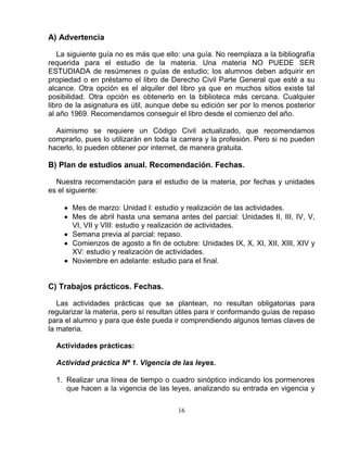 16
A) Advertencia
La siguiente guía no es más que ello: una guía. No reemplaza a la bibliografía
requerida para el estudio de la materia. Una materia NO PUEDE SER
ESTUDIADA de resúmenes o guías de estudio; los alumnos deben adquirir en
propiedad o en préstamo el libro de Derecho Civil Parte General que esté a su
alcance. Otra opción es el alquiler del libro ya que en muchos sitios existe tal
posibilidad. Otra opción es obtenerlo en la biblioteca más cercana. Cualquier
libro de la asignatura es útil, aunque debe su edición ser por lo menos posterior
al año 1969. Recomendamos conseguir el libro desde el comienzo del año.
Asimismo se requiere un Código Civil actualizado, que recomendamos
comprarlo, pues lo utilizarán en toda la carrera y la profesión. Pero si no pueden
hacerlo, lo pueden obtener por internet, de manera gratuita.
B) Plan de estudios anual. Recomendación. Fechas.
Nuestra recomendación para el estudio de la materia, por fechas y unidades
es el siguiente:
Mes de marzo: Unidad I: estudio y realización de las actividades.
Mes de abril hasta una semana antes del parcial: Unidades II, III, IV, V,
VI, VII y VIII: estudio y realización de actividades.
Semana previa al parcial: repaso.
Comienzos de agosto a fin de octubre: Unidades IX, X, XI, XII, XIII, XIV y
XV: estudio y realización de actividades.
Noviembre en adelante: estudio para el final.
C) Trabajos prácticos. Fechas.
Las actividades prácticas que se plantean, no resultan obligatorias para
regularizar la materia, pero sí resultan útiles para ir conformando guías de repaso
para el alumno y para que éste pueda ir comprendiendo algunos temas claves de
la materia.
Actividades prácticas:
Actividad práctica Nº 1. Vigencia de las leyes.
1. Realizar una línea de tiempo o cuadro sinóptico indicando los pormenores
que hacen a la vigencia de las leyes, analizando su entrada en vigencia y
 