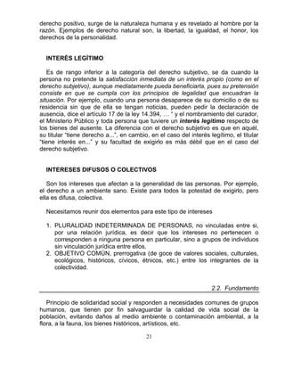 21
derecho positivo, surge de la naturaleza humana y es revelado al hombre por la
razón. Ejemplos de derecho natural son, la libertad, la igualdad, el honor, los
derechos de la personalidad.
INTERÉS LEGÍTIMO
Es de rango inferior a la categoría del derecho subjetivo, se da cuando la
persona no pretende la satisfacción inmediata de un interés propio (como en el
derecho subjetivo), aunque mediatamente pueda beneficiarla, pues su pretensión
consiste en que se cumpla con los principios de legalidad que encuadran la
situación. Por ejemplo, cuando una persona desaparece de su domicilio o de su
residencia sin que de ella se tengan noticias, pueden pedir la declaración de
ausencia, dice el artículo 17 de la ley 14.394, … “ y el nombramiento del curador,
el Ministerio Público y toda persona que tuviere un interés legitimo respecto de
los bienes del ausente. La diferencia con el derecho subjetivo es que en aquél,
su titular “tiene derecho a...”, en cambio, en el caso del interés legítimo, el titular
“tiene interés en...” y su facultad de exigirlo es más débil que en el caso del
derecho subjetivo.
INTERESES DIFUSOS O COLECTIVOS
Son los intereses que afectan a la generalidad de las personas. Por ejemplo,
el derecho a un ambiente sano. Existe para todos la potestad de exigirlo, pero
ella es difusa, colectiva.
Necesitamos reunir dos elementos para este tipo de intereses
1. PLURALIDAD INDETERMINADA DE PERSONAS, no vinculadas entre si,
por una relación jurídica, es decir que los intereses no pertenecen o
corresponden a ninguna persona en particular, sino a grupos de individuos
sin vinculación jurídica entre ellos.
2. OBJETIVO COMÚN, prerrogativa (de goce de valores sociales, culturales,
ecológicos, históricos, cívicos, étnicos, etc.) entre los integrantes de la
colectividad.
2.2. Fundamento
Principio de solidaridad social y responden a necesidades comunes de grupos
humanos, que tienen por fin salvaguardar la calidad de vida social de la
población, evitando daños al medio ambiente o contaminación ambiental, a la
flora, a la fauna, los bienes históricos, artísticos, etc.
 