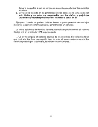 23
llamar a las partes a que se pongan de acuerdo para eliminar los aspectos
abusivos.
2. Si ya se ha ejercido en la generalidad de los casos se lo toma como un
acto ilícito y su autor es responsable por los daños y prejuicios
(materiales y morales) debiendo ser intimado a cesar en él.
Ejemplos: cuando los padres, quienes tienen la patria potestad de sus hijos
menores, la ejercen en forma abusiva, generándoles un perjuicio.
La teoría del abuso de derecho se halla plasmada específicamente en nuestro
Código civil en el artículo 1071 segunda parte,
…“La ley no ampara el ejercicio abusivo de los derechos. Se considera tal al
que contraríe los fines que aquello tuvo en mira al reconocerlos o exceda los
límites impuestos por la buena fe, la moral o las costumbres.”
 