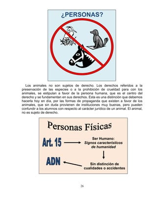 26
¿PERSONAS?
Los animales no son sujetos de derecho. Los derechos referidos a la
preservación de las especies o a la prohibición de crueldad para con los
animales, se estipulan a favor de la persona humana, que es el centro del
derecho y se fundamentan en sus derechos. Esta es una distinción que debemos
hacerla hoy en día, por las formas de propaganda que existen a favor de los
animales, que sin duda provienen de instituciones muy buenas, pero pueden
confundir a los alumnos con respecto al carácter jurídico de un animal. El animal,
no es sujeto de derecho.
Ser Humano:
Signos característicos
de humanidad
Sin distinción de
cualidades o accidentes
 
