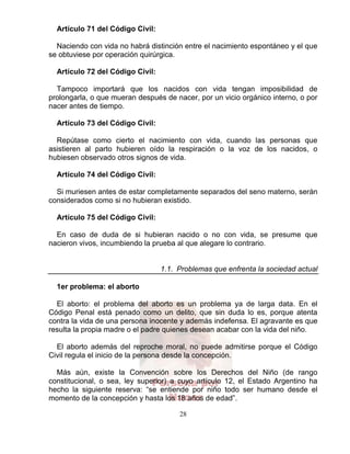 28
Persona por
Nacer
Artículo 71 del Código Civil:
Naciendo con vida no habrá distinción entre el nacimiento espontáneo y el que
se obtuviese por operación quirúrgica.
Artículo 72 del Código Civil:
Tampoco importará que los nacidos con vida tengan imposibilidad de
prolongarla, o que mueran después de nacer, por un vicio orgánico interno, o por
nacer antes de tiempo.
Artículo 73 del Código Civil:
Repútase como cierto el nacimiento con vida, cuando las personas que
asistieren al parto hubieren oído la respiración o la voz de los nacidos, o
hubiesen observado otros signos de vida.
Artículo 74 del Código Civil:
Si muriesen antes de estar completamente separados del seno materno, serán
considerados como si no hubieran existido.
Artículo 75 del Código Civil:
En caso de duda de si hubieran nacido o no con vida, se presume que
nacieron vivos, incumbiendo la prueba al que alegare lo contrario.
1.1. Problemas que enfrenta la sociedad actual
1er problema: el aborto
El aborto: el problema del aborto es un problema ya de larga data. En el
Código Penal está penado como un delito, que sin duda lo es, porque atenta
contra la vida de una persona inocente y además indefensa. El agravante es que
resulta la propia madre o el padre quienes desean acabar con la vida del niño.
El aborto además del reproche moral, no puede admitirse porque el Código
Civil regula el inicio de la persona desde la concepción.
Más aún, existe la Convención sobre los Derechos del Niño (de rango
constitucional, o sea, ley superior) a cuyo artículo 12, el Estado Argentino ha
hecho la siguiente reserva: “se entiende por niño todo ser humano desde el
momento de la concepción y hasta los 18 años de edad”.
 