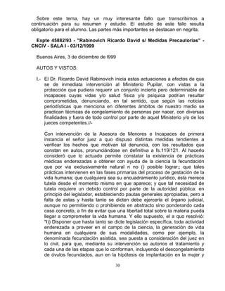 30
Sobre este tema, hay un muy interesante fallo que transcribimos a
continuación para su resumen y estudio. El estudio de este fallo resulta
obligatorio para el alumno. Las partes más importantes se destacan en negrita.
Expte 45882/93 - "Rabinovich Ricardo David s/ Medidas Precautorias" -
CNCIV - SALA I - 03/12/1999
Buenos Aires, 3 de diciembre de l999
AUTOS Y VISTOS:
I.- El Dr. Ricardo David Rabinovich inicia estas actuaciones a efectos de que
se de inmediata intervención al Ministerio Pupilar, con vistas a la
protección que pudiera requerir un conjunto incierto pero determinable de
incapaces cuyas vidas y/o salud física y/o psíquica podrían resultar
comprometidas, denunciando, en tal sentido, que según las noticias
periodísticas que menciona en diferentes ámbitos de nuestro medio se
practican técnicas de congelamiento de personas por nacer, con diversas
finalidades y fuera de todo control por parte de aquel Ministerio y/o de los
jueces competentes.//-
Con intervención de la Asesora de Menores e Incapaces de primera
instancia el señor juez a quo dispuso distintas medidas tendientes a
verificar los hechos que motivan tal denuncia, con los resultados que
constan en autos, pronunciándose en definitiva a fs.119/121. Al hacerlo
consideró que lo actuado permite constatar la existencia de prácticas
médicas enderezadas a obtener con ayuda de la ciencia la fecundación
que por via exclusivamente natural n no () posible lograr;; que tales
prácticas intervienen en las fases primarias del proceso de gestación de la
vida humana; que cualquiera sea su encuadramiento jurídico, ésta merece
tutela desde el momento mismo en que aparece; y que tal necesidad de
tutela requiere un debido control por parte de la autoridad pública: en
principio del legislador, estableciendo pautas generales apropiadas, pero a
falta de estas y hasta tanto se dicten debe ejercerla el órgano judicial,
aunque no permitiendo o prohibiendo en abstracto sino ponderando cada
caso concreto, a fin de evitar que una libertad total sobre la materia pueda
llegar a comprometer la vida humana. Y ello supuesto, el a quo resolvió:
"I)) Disponer que hasta tanto se dicte legislación específica, toda actividad
enderezada a proveer en el campo de la ciencia, la generación de vida
humana en cualquiera de sus modalidades, como por ejemplo, la
denominada fecundación asistida, sea puesta a consideración del juez en
lo civil, para que, mediante su intervención se autorice el tratamiento y
cada una de las etapas que lo conforman, incluyendo el descongelamiento
de óvulos fecundados, aun en la hipótesis de implantación en la mujer y
 