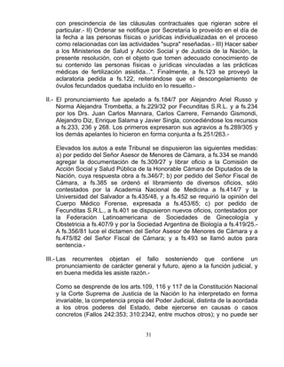 31
con prescindencia de las cláusulas contractuales que rigieran sobre el
particular.- II) Ordenar se notifique por Secretaría lo proveído en el día de
la fecha a las personas físicas o jurídicas individualizadas en el proceso
como relacionadas con las actividades "supra" reseñadas.- III) Hacer saber
a los Ministerios de Salud y Acción Social y de Justicia de la Nación, la
presente resolución, con el objeto que tomen adecuado conocimiento de
su contenido las personas físicas o jurídicas vinculadas a las prácticas
médicas de fertilización asistida...". Finalmente, a fs.123 se proveyó la
aclaratoria pedida a fs.122, reiterándose que el descongelamiento de
óvulos fecundados quedaba incluído en lo resuelto.-
II.- El pronunciamiento fue apelado a fs.184/7 por Alejandro Ariel Russo y
Norma Alejandra Trombetta, a fs.229/32 por Fecunditas S.R.L. y a fs.234
por los Drs. Juan Carlos Mannara, Carlos Carrere, Fernando Gismondi,
Alejandro Diz, Enrique Salama y Javier Singla, concediéndose los recursos
a fs.233, 236 y 268. Los primeros expresaron sus agravios a fs.289/305 y
los demás apelantes lo hicieron en forma conjunta a fs.251/263.-
Elevados los autos a este Tribunal se dispusieron las siguientes medidas:
a) por pedido del Señor Asesor de Menores de Cámara, a fs.334 se mandó
agregar la documentación de fs.309/27 y librar oficio a la Comisión de
Acción Social y Salud Pública de la Honorable Cámara de Diputados de la
Nación, cuya respuesta obra a fs.346/7; b) por pedido del Señor Fiscal de
Cámara, a fs.385 se ordenó el libramiento de diversos oficios, sólo
contestados por la Academia Nacional de Medicina a fs.414/7 y la
Universidad del Salvador a fs.435/48, y a fs.452 se requirió la opinión del
Cuerpo Médico Forense, expresada a fs.453/65; c) por pedido de
Fecunditas S.R.L., a fs.401 se dispusieron nuevos oficios, contestados por
la Federación Latinoamericana de Sociedades de Ginecología y
Obstetricia a fs.407/9 y por la Sociedad Argentina de Biología a fs.419/25.-
A fs.356/81 luce el dictamen del Señor Asesor de Menores de Cámara y a
fs.475/82 del Señor Fiscal de Cámara; y a fs.493 se llamó autos para
sentencia.-
III.- Las recurrentes objetan el fallo sosteniendo que contiene un
pronunciamiento de carácter general y futuro, ajeno a la función judicial, y
en buena medida les asiste razón.-
Como se desprende de los arts.109, 116 y 117 de la Constitución Nacional
y la Corte Suprema de Justicia de la Nación lo ha interpretado en forma
invariable, la competencia propia del Poder Judicial, distinta de la acordada
a los otros poderes del Estado, debe ejercerse en causas o casos
concretos (Fallos 242:353; 310:2342, entre muchos otros); y no puede ser
 