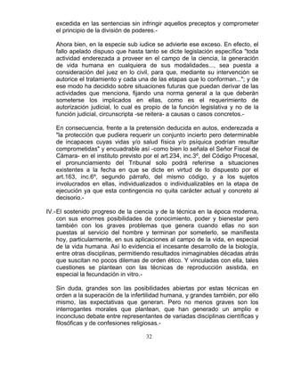 32
excedida en las sentencias sin infringir aquellos preceptos y comprometer
el principio de la división de poderes.-
Ahora bien, en la especie sub iudice se advierte ese exceso. En efecto, el
fallo apelado dispuso que hasta tanto se dicte legislación específica "toda
actividad enderezada a proveer en el campo de la ciencia, la generación
de vida humana en cualquiera de sus modalidades..., sea puesta a
consideración del juez en lo civil, para que, mediante su intervención se
autorice el tratamiento y cada una de las etapas que lo conforman..."; y de
ese modo ha decidido sobre situaciones futuras que puedan derivar de las
actividades que menciona, fijando una norma general a la que deberán
someterse los implicados en ellas, como es el requerimiento de
autorización judicial, lo cual es propio de la función legislativa y no de la
función judicial, circunscripta -se reitera- a causas o casos concretos.-
En consecuencia, frente a la pretensión deducida en autos, enderezada a
"la protección que pudiera requerir un conjunto incierto pero determinable
de incapaces cuyas vidas y/o salud física y/o psíquica podrían resultar
comprometidas" y encuadrable así -como bien lo señala el Señor Fiscal de
Cámara- en el instituto previsto por el art.234, inc.3º, del Código Procesal,
el pronunciamiento del Tribunal solo podrá referirse a situaciones
existentes a la fecha en que se dicte en virtud de lo dispuesto por el
art.163, inc.6º, segundo párrafo, del mismo código, y a los sujetos
involucrados en ellas, individualizados o individualizables en la etapa de
ejecución ya que esta contingencia no quita carácter actual y concreto al
decisorio.-
IV.-El sostenido progreso de la ciencia y de la técnica en la época moderna,
con sus enormes posibilidades de conocimiento, poder y bienestar pero
también con los graves problemas que genera cuando ellas no son
puestas al servicio del hombre y terminan por someterlo, se manifiesta
hoy, particularmente, en sus aplicaciones al campo de la vida, en especial
de la vida humana. Así lo evidencia el incesante desarrollo de la biología,
entre otras disciplinas, permitiendo resultados inimaginables décadas atrás
que suscitan no pocos dilemas de orden ético. Y vinculadas con ella, tales
cuestiones se plantean con las técnicas de reproducción asistida, en
especial la fecundación in vitro.-
Sin duda, grandes son las posibilidades abiertas por estas técnicas en
orden a la superación de la infertilidad humana, y grandes también, por ello
mismo, las expectativas que generan. Pero no menos graves son los
interrogantes morales que plantean, que han generado un amplio e
inconcluso debate entre representantes de variadas disciplinas científicas y
filosóficas y de confesiones religiosas.-
 