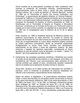 33
Como muestra de la preocupación suscitada por tales cuestiones cabe
recordar la existencia de conocidos informes, recomendaciones y
pronunciamientos sobre el tema, fuera y dentro del país, postulando
distintos criterios. Así, a modo de ejemplo, el "Informe Warnock", emitido
en 1984 por el "Committee of Inquiry into Human Fertilization and
Embriology", a requerimiento del gobierno británico; el "Informe Palacios",
producido en 1986 por la "Comisión Especial de Estudio de la Fecundación
"in vitro" y la Inseminación Artificial Humanas", constituído en el ámbito del
Congreso de Diputados de España; el informe presentado en 1985, en
Estrasburgo, por el "Committee of Experts on Progress in Biomedical
Sciences", constituído por el Consejo de Europa; y la "Instrucción sobre el
respeto de la vida humana naciente y la dignidad de la procreación" dada
en 1987 por la Congregación para la Doctrina de la Fe de la Iglesia
Católica.-
Entre nosotros, en 1995 la Academia Nacional de Medicina publicó una
polémica comunicación en estos términos: "La puesta en marcha del
proceso de formación de una vida humana se inicia con la penetración del
óvulo por el espermatozoide; la nueva célula resultante (cigoto) contiene
su propio patrimonio cromosómico donde se encuentra programado
biológicamente su futuro. Este hecho científico con demostración
experimental, es así dentro o fuera del organismo materno. Se debe
promover y respetar los derechos personales, considerando en forma
igualitaria la vida del embrión como la del padre y la madre..." (Diario "La
Nación", del 23 de setiembre de 1995; fs.393).-
V.- Ciertamente, las complejas cuestiones científicas y filosóficas que suscita
el empleo de las técnicas de fecundación in vitro escapan como tales a la
competencia del Tribunal, cuyo pronunciamiento debe centrarse en las
normas jurídicas que regulan el caso, considerando aquellas cuestiones
solo en la medida que la aplicación de estas normas lo requiera.-
Ahora bien, tampoco en el plano jurídico las respuestas son sencillas ni
pacíficas, como lo evidencia la pluralidad de posturas adoptadas con
relación a los numerosos y trascendentes temas implicados.-
Según los países, la legislación y la jurisprudencia extranjeras poseen
mayor o menor permisividad. En tal sentido puede mencionarse en Suecia
la ley sobre fecundación artificial de 1984, la ley sobre fecundación in vitro
de 1988 y las leyes 114 y 115 de 1991; en Noruega y Dinamarca sendas
leyes análogas de 1987; en España las leyes 35 y 42 de 1988; en
Alemania la ley 745 sobre protección de embriones del 13-2-90; en Suiza
el art.29.4 de la Constitución Federal introducido en 1992; y en Francia las
leyes 653 y 654 del 29-7-94. Y como precedentes jurisprudenciales de
 