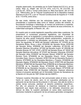 34
singular repercusión, los sentados por la Corte Federal de E.E.U.U. en los
casos "Roe vs. Wade" del 23-1-73 (410, U.S.113, 93 S.ct.705, 35
L.ed.2a.147, 1973) y "Junior Lewis Davis vs. Mary Sue Davis", del 14-1-93
(J.A. 1993-II-343); por el Tribunal Constitucional de la República Federal
Alemana el 25-2-75; y por el Tribunal Constitucional de España el 11-4-85
(E.D. 113-479), entre otros.-
De ese modo, distintas son las soluciones dadas en esas leyes y
precedentes a cuestiones tales como el "status" jurídico del embrión, la
fecundación homóloga o heteróloga, el número de embriones a implantar,
su crioconservación, la experimentación y el destino de esos embriones, la
maternidad subrogada, la filiación, etc., etc.-
En nuestro país no existe legislación específica sobre tales cuestiones. Se
presentaron sí numerosos proyectos legislativos, con diversidad de
posturas, como en la legislación y jurisprudencia extranjeras. Y aunque la
mayoría de ellos perdió finalmente estado parlamentario, evidencian la
preocupación -y también las dificultades- que el tema suscita. Son -entre
otros- los siguientes: Nº 94/93 del Senador Lafferrière; Nº 1374/93 de los
Senadores Britos, Rivas y otros; Nº430/95 del Senador Rivas; Nº551/95
del Senador Britos; Nº628/95 del Senador Lafferrière; Nº1351/95 del
Senador Martínez Almudévar; Nº1352 del Senador Avelín; Nº 2053/96 del
Senador Branda; Nº 7/97, 57/97 y 267/97 del Senador Rivas; Nº 165/97 del
Senador Martínez Almudévar; Nº 272/97 del Senador Villaverde; Nº435/97
del Senador Ulloa; Nº450/97 del Senador Storani; Nº867/97 del Senador
Romero Feris; Nº3490/92 de los Diputados Orquín, Vicchi, Parente,
González Gass, Gauna y Salvador; Nº2617/93 de los Diputados Ruckauf e
Iribarne; Nº3758/93 de los Diputados Mendoza y Troyano; Nº4285/94 del
Diputado Algaba; Nº5284/94 del Diputado Orquín; Nº2071/95 del Diputado
Mendoza; Nº4857/96 del Diputado Polo; Nº882/98 de la Diputada Martínez;
Nº1257/98 de la Diputada Musa; Nº1944/98 del Diputado Cafiero;
Nº3594/98 de los Diputados Camaño y Corchuelo Blasco; Nº7475/98 del
Diputado Arias; Nº2841/99 del Diputado Lafferrière. Especial referencia
merece el proyecto aprobado por el Honorable Cámara de Senadores de
la Nación el 2 de julio de 1997 (Orden del día 538/97).-
Tampoco nuestros tribunales se han pronunciado sobre el tema. Lo han
hecho en casos de aborto, pero no en supuestos planteados por la
aplicación de las técnicas de fecundación in vitro que, más allá de remitir a
ciertos temas comunes, plantean al derecho problemas específicos.-
Por ello, sin perjuicio de destacar la imperiosa necesidad de una
legislación que regule esas prácticas y las delicadas situaciones que
derivan de ellas, la cuestión planteada en autos debe examinarse y
resolverse mediante la aplicación de los principios generales consagrados
 