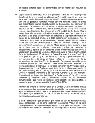 35
en nuestro sistema legal y de conformidad con los hechos que resultan de
la causa.-
VI.-Según el art.30 del Código Civil "son personas todos los entes susceptibles
de adquirir derechos y contraer obligaciones", y tratándose de las personas
de existencia visible mencionadas en el art.31, es claro que tales entes no
son sino las personas humanas, y toda persona humana. "Todos los entes
que presentasen signos característicos de humanidad, sin distinción de
cualidades o accidentes, son personas de existencia visible", expresa con
amplitud el art.51; criterio que, por lo demás, resulta acorde con nuestro
régimen constitucional. En efecto, el art.75 inc.22 de la Carta Magna
otorga jerarquía constitucional a los tratados sobre derechos humanos que
enumera, y en ellos se reconocen los derechos a la persona humana, en
razón de su dignidad propia, y a toda persona sin distinciones. Así, la
Declaración Americana de los Derechos y Deberes del Hombre se refiere a
"todos los hombres" (Preámbulo), a "todo ser humano" (art.I) y a "toda
persona" (art.II y siguientes), y añade: "Toda persona tiene derecho a que
se le reconozca en cualquier parte como sujeto de derechos y
obligaciones, y a gozar de los derechos civiles fundamentales" (art.XVII); la
Declaración Universal de Derechos Humanos alude a "todos los miembros
de la familia humana" (Preámbulo), a "todos los seres humanos" (art.1º), a
"toda persona" (art.2º) y a "todo individuo" (art.3º), y prescribe que "todo
ser humano tiene derecho, en todas partes, al reconocimiento de su
personalidad jurídica" (art.6º); la Convención Americana sobre Derechos
Humanos (Pacto de San José de Costa Rica) habla del "hombre" y la
"persona humana" (Preámbulo) y de "toda persona" (art.4º y siguientes), y
dispone asimismo que "toda persona tiene derecho al reconocimiento de
su personalidad jurídica" (art.3º); y el Pacto Internacional de Derechos
Civiles y Políticos menciona a la "persona humana" y al "ser humano"
(Preámbulo), a "todos los individuos" y "toda persona" (art.2º) y a los
"hombres y mujeres" (art.3º), reiterando -como en las anteriores
convenciones- que "todo ser humano tiene derecho en todas partes, al
reconocimiento de su personalidad jurídica" (art.16º).-
También es amplia la solución dada en el Código Civil al problema relativo
al comienzo de las personas de existencia visible y su consecuente tutela
legal, al reconocer como tales a las personas por nacer bajo la condición
resolutoria que contempla el art.74, y ello desde el momento de su
concepción en el seno materno.-
El art.63 establece: "Son personas por nacer las que no habiendo nacido
están concebidas en el seno materno"; explicando Vélez en la nota
correspondiente: "Las personas por nacer no son personas futuras, pues
ya existen en el vientre de la madre. Si fuesen personas futuras, no habría
 
