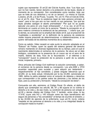 36
sujeto que representar. El art.22 del Cód.de Austria, dice: "Los hijos que
aun no han nacido, tienen derecho a la protección de las leyes, desde el
momento de su concepción. Son considerados como nacidos, toda vez
que se trate de sus derechos y no de un tercero". Lo mismo el Cód.de
Luisiana, art.29, y el de Prusia, 1a.parte, Tit.l, art.10. Pero el Cód.de Chile,
en el art.74, dice: "Que la existencia legal de toda persona principia al
nacer"; pero si los que aún no han nacido no son personas, "por qué las
leyes penales castigan el aborto premeditado" "Por qué no se puede
ejecutar una pena en una mujer embarazada"...". A su vez, el art.70 es
terminante en cuanto al inicio de la persona: "Desde la concepción en el
seno materno comienza la existencia de las personas..."; criterio que, por
lo demás, es concorde con la amplitud del citado art.5l, que al prescindir de
"cualidades o accidentes" en la definición de la persona de existencia
visible impone prescindir de determinaciones -o indeterminaciones, si se
quiere- derivadas de los distintos momentos de su desarrollo.-
Como es sabido, Vélez receptó en este punto la solución adoptada en el
"Esbozo" de Freitas, quien se apartó del sistema general del derecho
romano mantenido en diversas legislaciones de su tiempo, para el cual el
nacimiento determinaba el comienzo de la persona. Se atuvo así al dato
biológico, consistente en la presencia de un nuevo ser en el seno de la
madre, distinto de ésta, fruto de la fecundación. Y al referirse a la
"concepción" buscó la protección de la persona a partir de su estadio
inicial, incipiente, primario.-
Otros artículos del Código Civil reafirman la solución comentada, a saber,
el comienzo de la persona desde su concepción. Los arts.3290 y 3733
acuerdan capacidad para suceder y para adquirir por testamento -
respectivamente- al hijo concebido; y posee singular relevancia que el
art.264, en su texto actual, introducido por la ley 23.264, sancionada en
1985, defina la patria potestad como el conjunto de deberes y derechos
que corresponden a los padres sobre las personas y los bienes de los
hijos, para su protección y formación, "desde la concepción de éstos".-
Concuerda con ello, asimismo, el Código Penal. En efecto, el delito de
aborto que contemplan los arts.85, 86, 87 y 88 supone en la víctima el
derecho a la vida y, de ese modo, su condición de persona con arreglo al
art.30 y demás citados del Código Civil. Y también -entre otras- la ley
17.418, cuyos arts.143 y 145 incluyen entre los hijos beneficiarios del
seguro de personas a "los concebidos" al tiempo de ocurrido el siniestro, y
la ley 24.004 de ejercicio de la enfermería, cuyo art.10, inc.b), ordena
"respetar en las personas el derecho a la vida y a su integridad desde la
concepción hasta la muerte".-
 