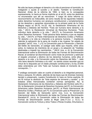 38
No sólo las leyes protegen el derecho a la vida al sancionar el homicidio, la
instigación o ayuda al suicidio y el aborto. También la Constitución
Nacional. Antes de la reforma de 1994, si bien no lo consagraba
expresamente, lo hacía en forma implícita en el art.33, entre los derechos
no enumerados que allí se mencionan. Y luego de dicha reforma su
reconocimiento es indiscutible, tal como resulta de los siguientes tratados
sobre derechos humanos con jerarquía constitucional y complementarios
de los derechos y garantías reconocidos en la primera parte de la Carta
Magna según su art.75, inc.22. Así, la Declaración Americana de los
Derechos y Deberes del Hombre: "Todo ser humano tiene derecho a la
vida..." (Art.I); la Declaración Universal de Derechos Humanos: "Todo
individuo tiene derecho a la vida..." (Art.3º); la Convención Americana
sobre Derechos Humanos: "Toda persona tiene derecho a que se respete
su vida..." (Art.4º); el Pacto Internacional de Derechos Civiles y Políticos:
"El derecho a la vida es inherente a la persona humana...", impidiendo
además la aplicación de la pena de muerte a las mujeres "en estado de
gravidez" (art.6º, incs. 1 y 5); la Convención para la Prevención y Sanción
del Delito de Genocidio, al castigar este delito que importa, entre otros
actos, la matanza de miembros de un grupo y la adopción de "medidas
destinadas a impedir los nacimientos..." (Art.II, incs. a, d); la Convención
Internacional sobre la Eliminación de todas las Formas de Discriminación
Racial, al condenar tal discriminación como modo de promover y estimular
el respeto universal y efectivo de los derechos humanos, entre ellos el
derecho a la vida; y la Convención sobre los Derechos del Niño: "...todo
niño tiene derecho intrínseco a la vida", no siendo ocioso recordar que en
virtud de lo dispuesto por el citado precepto constitucional y la ley 23.849
debe entenderse por niño "todo ser humano desde el momento de su
concepción...".-
Y análoga conclusión cabe en cuanto al derecho a la integridad personal,
física y psíquica. En efecto, además de las leyes que de diversas maneras
tienden a preservarlo, nuestra Constitución lo hace en forma explícita. El
art.18 incluye la abolición de "toda especie de tormento y azotes", y los
tratados antes mencionados contienen normas semejantes. Así, la
Declaración Americana de los Derechos y Deberes del Hombre (arts.VII y
IX); la Declaración Universal de Derechos Humanos (art.5º); la Convención
Americana sobre Derechos Humanos (art.5º); el Pacto Internacional de
Derechos Civiles y Políticos (art.7º); la Convención para la Prevención y la
Sanción del Delito de Genocidio (art.II, incs. b-c); la Convención
Internacional sobre la Eliminación de todas las Formas de Discriminación
Racial(art.5º, inc.b); la Convención sobre la Eliminación de todas las
Formas de Discriminación contra la Mujer (arts.11.2.d. y 12.2.); la
Convención contra la Tortura y otros Tratos o Penas Crueles, Inhumanos o
 