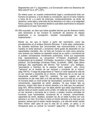 39
Degradantes (art.1º y siguientes); y la Convención sobre los Derechos del
Niño (arts.6º inc.2, 27º y 39º).-
Se reitera pues: en nuestro ordenamiento legal y constitucional toda ser
humano es persona, y lo es desde su concepción, sea en el seno materno
o fuera de él; y a partir de entonces, consecuentemente, es titular de
derechos, entre ellos y ante todo de los derechos a la vida y a la integridad
física y psíquica. Tal la premisa desde la cual debe examinarse la situación
planteada en el caso "sub iudice".-
VII.-Ello supuesto, es claro que todas aquellas teorías que de diversos modos
solo reconocen al ser humano la condición de persona en etapas
posteriores a su concepción, resultan incompatibles con dicho
ordenamiento.-
Desde ya, las que lo hacen a partir del nacimiento, como las
prevalecientes en el antiguo Derecho Romano. Y entre ellas -ciertamente-
las actuales doctrinas que circunscriben ese reconocimiento a los ya
nacidos en tanto alcancen y conserven cierto grado de desarrollo en sus
capacidades mentales. Así, no todo ser humano es visto como persona,
sino quienes por hallarse en posesión actual de su razón y conciencia de
sí pueden considerarse moralmente autómonos. Entre sus exponentes
más representativos se encuentran H.Tristram Engelhardt ("Los
fundamentos de la bioética", Ed.Paidós, 2a.edición) y Peter Singer ("Etica
práctica", Ed.Cambridge University Press, 2a.edición, 1995). Este último
distingue dos significados del término "ser humano": uno, biológico,
"equivalente a miembro de la especie homo sapiens"; otro, como
""persona" en el sentido de ser racional y conciente de sí mismo"
(pág.109/10). Y luego de preguntarse si ""tiene un valor especial la vida de
un ser racional y conciente de sí mismo, a diferencia de un ser que es
meramente sensible" (pág.112), sostiene: "lo que sugiero es que
acordemos no dar más valor a la vida del feto que a la vida de un animal
no humano dado un nivel similar de racionalidad, conciencia de sí mismo,
conocimiento, capacidad de sentir, etcétera. Ya que ningún feto es
persona, ningún feto tiene el mismo derecho a la vida que una persona"
(pág.187). Afirma también que "se debe admitir que estos argumentos se
aplican tanto al recién nacido como al feto. Un bebé de una semana no es
un ser racional y conciente de sí mismo, y existen muchos animales no
humanos cuya racionalidad, conciencia de sí mismos, conocimiento,
capacidad de sentir, etcétera, exceden las de un bebé humano con una
semana o un mes. Si el feto no tiene el mismo derecho a la vida que una
persona, parece que el recién nacido tampoco, y la vida del recién nacido
tiene menos valor para él que la vida de un cerdo, un perro, o un
chimpancé para un animal no humano" (pág.210). Y añade: "En este
 