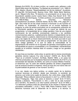 41
Biología (fs.419/25). En el plano jurídico -en nuestro país- adhieren a ella
Gloria Hilda Arson de Glimberg, "La libertad de procreación" (J.A. 1989-IV-
875); Alberto J.Bueres, "Responsabilidad civil de los médicos", 2a.edición,
tºI, pág.280, Ed.Hammurabi, Buenos Aires 1992; Stella Maris Martínez,
op.cit.; Miguel A.De Dios, "El derecho a la procreación en el marco de la
fecundación asistida (Junior Lewiw Davis v.Mary Sue Davis)" (E.D. 153-
900); Andrés Gil Domínguez, "Límites punitivos a la procreación asistida"
(J.A.1995-III-982); Santos Cifuentes, "Derechos
personalísimos",2a.edición, Editorial Astrea, Bs.As.1995, nº45, págs.241 y
sgts. Otro modo de ver las cosas conduce a reconocer un ser humano en
el embrión no implantado. Al producirse en el ovocito fertilizado la
singamia, la unión de ambos pronucleos con la consiguiente unificación de
la información genética, se estaría ante un nuevo ser distinto de sus
progenitores. La singularidad de su código genético, fruto de una original
combinación de los veintitrés cromosomas maternos y los veintitrés
cromomosomas paternos, cualitativamente distinto e independiente de los
códigos materno y paterno, determinaría la individualidad propia del nuevo
ente y las reglas de su futuro desenvolvimiento, de modo que todo lo que
cada hombre pueda llegar a ser está ya programado -en ese plano- por
dicho código genético. A lo que no obsta la eventualidad de la
segmentación del embrión en el supuesto de gemelos monocigóticos pues
individualidad se opone a universalidad y no a divisibilidad, manteniéndose
aquélla en el embrión mientras ésta no suceda y luego en los gemelos
resultantes.-
En esa línea se inscriben -entre otras- la opinión del no menos renombrado
genetista Jerome Lejeune ("La vida humana", CIAFIC ed., Bs.As.1982;
""Qué es el embrión humano", Ed.Rialp, Madrid 1993), y en autos los
informes producidos por la Academia Nacional de Medicina (fs.414/17) y la
Universidad del Salvador (fs.440/5); así como el Cuerpo Médico Forense,
al dictaminar que "la unión del material genético de ambos progenitores
que se produce durante la singamia, marca el inicio de una nueva vida con
la potencialidad de generar un ser humano" (fs.461).-
A su vez, desde una óptica jurídica, un amplio sector de la doctrina
nacional reconoce al embrión, desde ese momento, la condición de
persona y por ende como sujeto de derecho. Así, entre otros, Jorge Adolfo
Mazzinghi, "Breve reflexión sobre la fecundación in vitro" (L.L.1978-C-993);
César P.Astigueta, "Algo más sobre el derecho a nacer" (E.D.117-421);
Roberto L.Andorno, "Fecundación in vitro y valor de la vida humana"
(E.D.120-947), "El derecho a la vida:"cuándo comienza"" (E.D.131-904) y
"La distinction juridique entre les personnes et les choses a l'epreuve des
procréation artificielles", L.G.D.J., París 1996; Pedro Federico Hooft, "Los
derechos humanos ante el desarrollo de la ciencia y la técnica: la
 