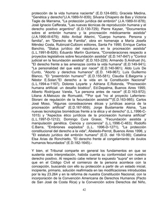 42
protección de la vida humana naciente" (E.D.124-685); Graciela Medina,
"Genética y derecho"(J.A.1989-IV-839); Silvana Chiapero de Bas y Victoria
Tagle de Marrama, "La protección jurídica del embrión" (J.A.1989-IV-878);
José Ignacio Cafferata, "Las nuevas técnicas de reproducción humana y el
derecho positivo argentino" (E.D.130-729); Pierre Kayser, "Documentos
sobre el embrión humano y la procreación médicamente asistida"
(J.A.1990-III-679); Atilio Aníbal Alterini, "Cuerpo humano. Persona y
familia", en "Derecho de Familia", obra en homenaje a María Josefa
Méndez Costa, Rubinzal-Cullzoni editores, Santa Fe 1990; Enrique Carlos
Banchio, "Status jurídico del nasciturus en la procreación asistida"
(L.L.1991-B-826); Eduardo Martín Quintana, "Consideraciones respecto a
proyectos legislativos sobre fecundación asistida" (E.D.147-847) y "Control
judicial en la fecundación asistida" (E.D.163-229); Armando S.Andruet (h),
"El derecho frente a las amenazas contra la vida humana" (E.D.149-941);
"La personalidad del que está por nacer" (E.D.140-961); Aldo Luís De
Cunto, "Aborto y derechos humanos" (E.D. 149-967); Luís Guillermo
Blanco, "El "preembrión humano"" (E.D.155-581); Claudia E.Baigorria y
Néstor E.Solari,"El derecho a la vida en la Constitución Nacional"
(L.L.1994-e-1167); Dolores Loyarte y Adriana E.Rotonda, "Procreación
humana artificial: un desafio bioético", Ed.Depalma, Buenos Aires 1995;
Alberto Rodríguez Varela, "La persona antes de nacer" (E.D.163-972);
Liliana A.Matozzo de Romualdi, ""Por qué "no al proyecto Laferriere-
Storani de regulación de la fecundación asistida"""(E.D.163-985); Carlos
José Moso, "Algunas consideaciones éticas y jurídicas acerca de la
procreación artificial" (E.D.167-959); Jorge Bustamante Alsina, "Las
nuevas tecnologías biomédicas frente a la ética y el derecho" (L.L.1996-C-
1015) y "Aspectos ético jurídicos de la procreación humana artificial"
(L.L.1997-D-1212); Domingo Cura Grassi, "Fecundación asistida y
manipulación genética. Ciencia y conciencia" (L.L.1996-C-463); Rodolfo
C.Barra, "Embriones expósitos" (L.L. 1996-D-1271), "La protección
constitucional del derecho a la vida", Abeledo-Perrot, Buenos Aires 1996, y
"El estatuto jurídico del embrión humano" (E.D. del 19-10-99); Catalina
Elsa Arias de Ronchietto, "El derecho frente al congelamiento de óvulos
humanos fecundados" (E.D.182-1645).-
Y bien, el Tribunal comparte en general los fundamentos en que se
sustenta esta interpretación, habida cuenta su conformidad con nuestro
derecho positivo. Al respecto cabe reiterar lo expuesto "supra" en orden a
que en el Código Civil el comienzo de la persona acontece con la
concepción, buscando con ello su protección a partir de un estado inicial,
incipiente, primario, solución reafirmada en las modificaciones introducidas
por la ley 23.264 y en la reforma de nuestra Constitución Nacional, con la
incorporación de la Convención Americana de Derechos Humanos (Pacto
de San José de Costa Rica) y la Convención sobre Derechos del Niño,
 