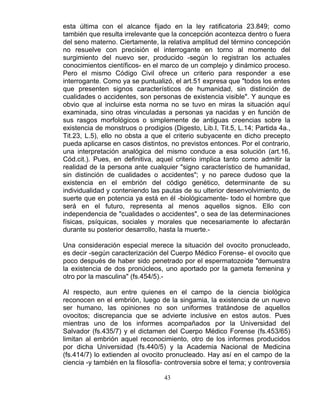43
esta última con el alcance fijado en la ley ratificatoria 23.849; como
también que resulta irrelevante que la concepción acontezca dentro o fuera
del seno materno. Ciertamente, la relativa amplitud del término concepción
no resuelve con precisión el interrogante en torno al momento del
surgimiento del nuevo ser, producido -según lo registran los actuales
conocimientos científicos- en el marco de un complejo y dinámico proceso.
Pero el mismo Código Civil ofrece un criterio para responder a ese
interrogante. Como ya se puntualizó, el art.51 expresa que "todos los entes
que presenten signos característicos de humanidad, sin distinción de
cualidades o accidentes, son personas de existencia visible". Y aunque es
obvio que al incluirse esta norma no se tuvo en miras la situación aquí
examinada, sino otras vinculadas a personas ya nacidas y en función de
sus rasgos morfológicos o simplemente de antiguas creencias sobre la
existencia de monstruos o prodigios (Digesto, Lib.I, Tit.5, L.14; Partida 4a.,
Tit.23, L.5), ello no obsta a que el criterio subyacente en dicho precepto
pueda aplicarse en casos distintos, no previstos entonces. Por el contrario,
una interpretación analógica del mismo conduce a esa solución (art.16,
Cód.cit.). Pues, en definitiva, aquel criterio implica tanto como admitir la
realidad de la persona ante cualquier "signo característico de humanidad,
sin distinción de cualidades o accidentes"; y no parece dudoso que la
existencia en el embrión del código genético, determinante de su
individualidad y conteniendo las pautas de su ulterior desenvolvimiento, de
suerte que en potencia ya está en él -biológicamente- todo el hombre que
será en el futuro, representa al menos aquellos signos. Ello con
independencia de "cualidades o accidentes", o sea de las determinaciones
físicas, psíquicas, sociales y morales que necesariamente lo afectarán
durante su posterior desarrollo, hasta la muerte.-
Una consideración especial merece la situación del ovocito pronucleado,
es decir -según caracterización del Cuerpo Médico Forense- el ovocito que
poco después de haber sido penetrado por el espermatozoide "demuestra
la existencia de dos pronúcleos, uno aportado por la gameta femenina y
otro por la masculina" (fs.454/5).-
Al respecto, aun entre quienes en el campo de la ciencia biológica
reconocen en el embrión, luego de la singamia, la existencia de un nuevo
ser humano, las opiniones no son uniformes tratándose de aquellos
ovocitos; discrepancia que se advierte inclusive en estos autos. Pues
mientras uno de los informes acompañados por la Universidad del
Salvador (fs.435/7) y el dictamen del Cuerpo Médico Forense (fs.453/65)
limitan al embrión aquel reconocimiento, otro de los informes producidos
por dicha Universidad (fs.440/5) y la Academia Nacional de Medicina
(fs.414/7) lo extienden al ovocito pronucleado. Hay así en el campo de la
ciencia -y también en la filosofía- controversia sobre el tema; y controversia
 