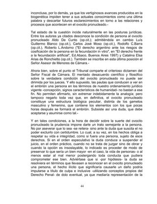 44
inconclusa, por lo demás, ya que los vertiginosos avances producidos en la
biogenética impiden tener a sus actuales conocimientos como una última
palabra y descartar futuros esclarecimientos en torno a las relaciones y
procesos que acontecen en el ovocito pronucleado.-
Tal estado de la cuestión incide naturalmente en las posturas jurídicas.
Entre los autores ya citados desconoce la condición de persona al ovocito
pronucleado Aldo De Cunto (op.cit.); admitiéndola en cambio Luís
Guillermo Blanco (op.cit.), Carlos José Moso (op.cit.), Rodolfo C.Barra
(op.cit.), Roberto L.Andorno ("El derecho argentino ante los riesgos de
cosificación de la persona en la fecundación in vitro", en "El derecho frente
a la fecundación artificial", Ed.Abaco, Buenos Aires 1997) y Catalina Elsa
Arias de Ronchietto (op.cit.). También se inscribe en esta última posición el
Señor Asesor de Menores de Cámara.-
Ahora bien, sobre el punto el Tribunal comparte el criterioso dictamen del
Señor Fiscal de Cámara. El mentado desacuerdo científico y filosófico
sobre la verdadera condición del ovocito pronucleado no puede ser
dirimida por los jueces. Y ello supuesto, las pautas que conducen a ver en
el embrión una persona en los términos de nuestro ordenamiento jurídico
vigente -concepción, signos característicos de humanidad- no bastan a ese
fin. No permiten afirmarlo, sin extremar indebidamente la analogía; pero
tampoco negarlo toda vez que, en definitiva, el ovocito pronucleado
constituye una estructura biológica peculiar, distinta de los gametos
masculino y femenino, que contiene los elementos con los que pocas
horas después se formará el embrión. Subsiste así una duda, que debe
aceptarse y asumirse como tal.-
Y en tales condiciones, a la hora de decidir sobre la suerte del ovocito
pronucleado la prudencia impone darle un trato semejante a la persona.
No por aseverar que lo sea -se reitera- sino ante la duda que suscita el no
poder excluirlo con certidumbre. Lo cual, a su vez, en los hechos obliga a
respetar su vida e integridad, como si fuera una persona, sujeto de esos
derechos. Si en el orden especulativo la duda conduce a suspender el
juicio, en el orden práctico, cuando no se trata de juzgar sino de obrar y
cuando la opción es insoslayable, lo indicado es proceder de modo de
preservar lo que sería un bien mayor -en el caso, la vida de personas- o al
menos estar al mal menor postergando toda conducta que pudiera
comprometer ese bien. Adviértase que si -por hipótesis- la duda se
resolviera en términos que llevasen a reconocer en el ovocito pronucleado
una persona, el hecho ilícito que significaría causarle un daño podría
imputarse a título de culpa e inclusive -utilizando conceptos propios del
Derecho Penal- de dolo eventual, ya que mediaría representación de la
 