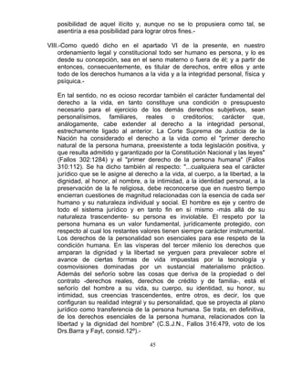 45
posibilidad de aquel ilícito y, aunque no se lo propusiera como tal, se
asentiría a esa posibilidad para lograr otros fines.-
VIII.-Como quedó dicho en el apartado VI de la presente, en nuestro
ordenamiento legal y constitucional todo ser humano es persona, y lo es
desde su concepción, sea en el seno materno o fuera de él; y a partir de
entonces, consecuentemente, es titular de derechos, entre ellos y ante
todo de los derechos humanos a la vida y a la integridad personal, física y
psíquica.-
En tal sentido, no es ocioso recordar también el carácter fundamental del
derecho a la vida, en tanto constituye una condición o presupuesto
necesario para el ejercicio de los demás derechos subjetivos, sean
personalísimos, familiares, reales o creditorios; carácter que,
análogamente, cabe extender al derecho a la integridad personal,
estrechamente ligado al anterior. La Corte Suprema de Justicia de la
Nación ha considerado el derecho a la vida como el "primer derecho
natural de la persona humana, preexistente a toda legislación positiva, y
que resulta admitido y garantizado por la Constitución Nacional y las leyes"
(Fallos 302:1284) y el "primer derecho de la persona humana" (Fallos
310:112). Se ha dicho también al respecto: "...cualquiera sea el carácter
jurídico que se le asigne al derecho a la vida, al cuerpo, a la libertad, a la
dignidad, al honor, al nombre, a la intimidad, a la identidad personal, a la
preservación de la fe religiosa, debe reconocerse que en nuestro tiempo
encierran cuestiones de magnitud relacionadas con la esencia de cada ser
humano y su naturaleza individual y social. El hombre es eje y centro de
todo el sistema jurídico y en tanto fin en sí mismo -más allá de su
naturaleza trascendente- su persona es inviolable. El respeto por la
persona humana es un valor fundamental, jurídicamente protegido, con
respecto al cual los restantes valores tienen siempre carácter instrumental.
Los derechos de la personalidad son esenciales para ese respeto de la
condición humana. En las vísperas del tercer milenio los derechos que
amparan la dignidad y la libertad se yerguen para prevalecer sobre el
avance de ciertas formas de vida impuestas por la tecnología y
cosmovisiones dominadas por un sustancial materialismo práctico.
Además del señorío sobre las cosas que deriva de la propiedad o del
contrato -derechos reales, derechos de crédito y de familia-, está el
señorío del hombre a su vida, su cuerpo, su identidad, su honor, su
intimidad, sus creencias trascendentes, entre otros, es decir, los que
configuran su realidad integral y su personalidad, que se proyecta al plano
jurídico como transferencia de la persona humana. Se trata, en definitiva,
de los derechos esenciales de la persona humana, relacionados con la
libertad y la dignidad del hombre" (C.S.J.N., Fallos 316:479, voto de los
Drs.Barra y Fayt, consid.12º).-
 