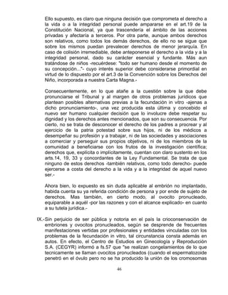 46
Ello supuesto, es claro que ninguna decisión que comprometa el derecho a
la vida o a la integridad personal puede ampararse en el art.19 de la
Constitución Nacional, ya que trascendería el ámbito de las acciones
privadas y afectaría a terceros. Por otra parte, aunque ambos derechos
son relativos, como todos los demás derechos, de ello no se sigue que
sobre los mismos puedan prevalecer derechos de menor jerarquía. En
caso de colisión irremediable, debe anteponerse el derecho a la vida y a la
integridad personal, dado su carácter esencial y fundante. Más aun
tratándose de niños -recuérdese: "todo ser humano desde el momento de
su concepción..."- cuyo interés superior debe considerarse primordial en
virtud de lo dispuesto por el art.3 de la Convención sobre los Derechos del
Niño, incorporada a nuestra Carta Magna.-
Consecuentemente, en lo que atañe a la cuestión sobre la que debe
pronunciarse el Tribunal y al margen de otros problemas jurídicos que
plantean posibles alternativas previas a la fecundación in vitro -ajenas a
dicho pronunciamiento-, una vez producida esta última y concebido el
nuevo ser humano cualquier decisión que lo involucre debe respetar su
dignidad y los derechos antes mencionados, que son su consecuencia. Por
cierto, no se trata de desconocer el derecho de los padres a procrear y al
ejercicio de la patria potestad sobre sus hijos, ni de los médicos a
desempeñar su profesión y a trabajar, ni de las sociedades y asociaciones
a comerciar y perseguir sus propios objetivos, ni de los miembros de la
comunidad a beneficiarse con los frutos de la investigación científica;
derechos que, explícita o implícitamente, cuentan con claro sustento en los
arts.14, 19, 33 y concordantes de la Ley Fundamental. Se trata de que
ninguno de estos derechos -también relativos, como todo derecho- puede
ejercerse a costa del derecho a la vida y a la integridad de aquel nuevo
ser.-
Ahora bien, lo expuesto es sin duda aplicable al embrión no implantado,
habida cuenta su ya referida condición de persona y por ende de sujeto de
derechos. Mas también, en cierto modo, al ovocito pronucleado,
equiparable a aquél -por las razones y con el alcance explicado- en cuanto
a su tutela jurídica.-
IX.-Sin perjuicio de ser pública y notoria en el país la crioconservación de
embriones y ovocitos pronucleados, según se desprende de frecuentes
manifestaciones vertidas por profesionales y entidades vinculadas con los
problemas de la fecundación in vitro, tal circunstancia consta además en
autos. En efecto, el Centro de Estudios en Ginecología y Reproducción
S.A. (CEGYR) informó a fs.57 que "se realizan congelamientos de lo que
tecnicamente se llaman ovocitos pronucleados (cuando el espermatozoide
penetró en el óvulo pero no se ha producido la unión de los cromosomas
 