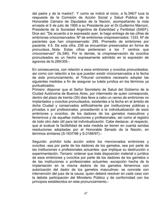 47
del padre y de la madre)". Y como se indicó al inicio, a fs.346/7 luce la
respuesta de la Comisión de Acción Social y Salud Pública de la
Honorable Cámara de Diputados de la Nación, acompañando la nota
enviada el 5 de julio de 1995 a su Presidente por el Dr.Guillermo Marconi,
Presidente de la Sociedad Argentina de Esterilidad y Fertilidad (SAEF).
Dice así: "De acuerdo a lo expresado ayer, le hago entrega de las cifras de
embriones crioconservados: Nº de embriones criopreservados: 1333. Nº de
pacientes que han criopreservado: 295. Promedio de embriones por
paciente: 4.5. De esta cifra, 238 se encuentran preservados en forma de
pronucleos...Nota: Estas cifras pertenecen a los 7 centros que
crioconservan" (fs.346). Por lo demás, la criopreservación de ovocitos
pronucleados es un hecho expresamente admitido en la expresión de
agravios de fs.289/305.-
En consecuencia, con relación a esos embriones y ovocitos pronucleados,
así como con relación a los que puedan existir crioconservados a la fecha
de este pronunciamiento, el Tribunal considera necesario adoptar las
siguientes medidas a fin de asegurar su tutela jurídica en los términos ya
puntualizados:
Primero: disponer que el Señor Secretario de Salud del Gobierno de la
Ciudad Autónoma de Buenos Aires, por intermedio de quien corresponda,
dentro del plazo de treinta (30) dias lleve a cabo un censo de embriones no
implantados y ovocitos pronucleados, existentes a la fecha en el ámbito de
dicha Ciudad y conservados artificialmente por instituciones públicas y
privadas o por profesionales, procediendo a la individualización de esos
embriones y ovocitos, de los dadores de los gametos masculinos y
femeninos y de aquellas instituciones y profesionales, así como al registro
de todo otro dato útil para tal individualización. Cabe destacar, al respecto,
que al evaluar la factibilidad de esta medida se tienen en cuenta sendas
resoluciones adoptadas por el Honorable Senado de la Nación, en
términos similares (S-1637/96 y S-2166/97).-
Segundo: prohibir toda acción sobre los mencionados embriones y
ovocitos -sea por parte de los dadores de los gametos, sea por parte de
las instituciones o profesionales actuantes- que implique su destrucción o
experimentación. Tercero: ordenar que toda disposición material o jurídica
de esos embriones y ovocitos por parte de los dadores de los gametos o
de las instituciones o profesionales actuantes -excepción hecha de la
implantación en la misma dadora de los gametos femeninos con
autorización del dador de los gametos masculinos- se concrete con
intervención del juez de la causa, quien deberá resolver en cada caso con
la debida participación del Ministerio Público y de conformidad con los
principios establecidos en este pronunciamiento.-
 