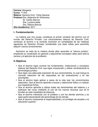 5
Carrera: Abogacía
Curso: 1º Año
Materia: Derecho Civil - Parte General
Profesor:Dra. Alejandra M. Etcheverry
Dr. Carlos Atencio
Dra. Luciana Isella
Dra. Débora Barrios
Año Académico: 2011
I. Fundamentación
La materia que nos ocupa, constituye el primer contacto del alumno con el
mundo del Derecho Privado. Los conocimientos básicos de Derecho Civil,
conducen al alumno a la correcta evolución en complejidad de las materias
siguientes de Derecho Privado, brindándole una base sólida para permitirle
adquirir nuevos conocimientos.
Asimismo se trata de la materia donde ellos aprenden el “idioma jurídico”,
ampliando su vocabulario en general y adquiriendo conceptos útiles para toda la
carrera y el ejercicio de la profesión.
II. Objetivos
 Que el alumno logre conocer los fundamentos, instituciones y conceptos
básicos del Derecho Civil, que logre comprender y utilizar correctamente la
terminología jurídica.
 Que logre una adecuada expresión de sus conocimientos, lo cual incluye la
correcta redacción de las respuestas en las evaluaciones y en las
actividades.
 Que el alumno logre aplicar a casos de la vida real, los conocimientos
adquiridos. Que el alumno aprenda a buscar y seleccionar fallos y a realizar
sus respectivas fichas.
 Que el alumno aprenda a utilizar todas las herramientas del sistema y a
participar del curso mediante el uso de los nuevos recursos que se le
brindan en esta modalidad de distancia.
 Que el alumno interactúe con el profesor y con los demás alumnos y se
sepa parte trascendente del aprendizaje de los demás.
 Que el alumno comprenda la responsabilidad y el privilegio de acceder a la
educación superior.
 