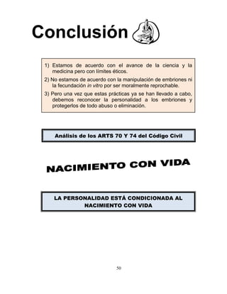 50
Conclusión
1) Estamos de acuerdo con el avance de la ciencia y la
medicina pero con límites éticos.
2) No estamos de acuerdo con la manipulación de embriones ni
la fecundación in vitro por ser moralmente reprochable.
3) Pero una vez que estas prácticas ya se han llevado a cabo,
debemos reconocer la personalidad a los embriones y
protegerlos de todo abuso o eliminación.
LA PERSONALIDAD ESTÁ CONDICIONADA AL
NACIMIENTO CON VIDA
Análisis de los ARTS 70 Y 74 del Código Civil
 