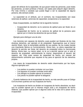 56
gozar del atributo de la capacidad, de que gozan todas las personas, pues todas
las personas, ya sean jurídicas o físicas, son aptas para adquirir algún derecho.
Por más mínima o acotada que pueda llegar a ser la capacidad de alguna
persona, ella siempre existe.
La capacidad es el atributo, por el contrario, las incapacidades son esas
carencias de aptitud, carencias de capacidad, excepciones a la capacidad.
Esas incapacidades, se clasifican de la siguiente manera:
- Incapacidad de derecho: es la carencia de aptitud para ser titular de un
derecho.
- Incapacidad de hecho: es la carencia de aptitud de la persona para
ejercer por sí misma los derechos de que es titular.
Ejemplo para distinguir una de otra:
Los menores son capaces de derecho, pues pueden ser titulares de los más
diversos derechos, por ejemplo el de propiedad. Supongamos que el menor
Jacinto Wash, tiene la lamentable pérdida de sus padres, de los cuales hereda
una importante fábrica en funcionamiento. Ahora bien, su plena capacidad de
derecho le permite ser titular del derecho de propiedad sobre la mencionada
fábrica. Ahora bien, su menor edad, no le va a permitir ejercer por sí solo el
derecho de propiedad, administrando la misma, disponiendo el devenir del
negocio, etc. Esto pues carece de capacidad de hecho, por carecer del
discernimiento suficiente que requiere la ley para el ejercicio de los derechos
propios.
Los casos de incapacidades de derecho están diseminados por las leyes.
Algunos ejemplos son:
- Los padres no pueden contratar con sus hijos.
- Los esposos no pueden contratar entre ellos.
- Los clérigos no pueden ejercer el comercio.
- Los jueces no pueden ejercer la abogacía.
Cuando hablamos de la incapacidad de hecho, es más sencillo pues el Código
Civil enumera quiénes son los incapaces de hecho.
Los incapaces de hecho se dividen en incapaces de hecho absolutos: es decir
que no pueden ejercer por sí mismos ningún acto y en incapaces de hecho
relativos: que pueden ejercer por sí algunos actos de la vida civil a pesar de su
incapacidad.
 