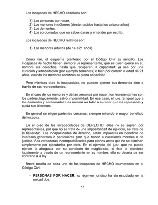 57
Los incapaces de HECHO absolutos son:
1) Las personas por nacer.
2) Los menores impúberes (desde nacidos hasta los catorce años)
3) Los dementes.
4) Los sordomudos que no saben darse a entender por escrito.
Los incapaces de HECHO relativos son:
1) Los menores adultos (de 14 a 21 años)
Como ven, el esquema planteado por el Código Civil es sencillo. Los
incapaces de hecho tienen siempre un representante, que es quien ejerce en su
nombre sus derechos, hasta que recuperen la capacidad: ya sea por una
curación y rehabilitación (por ejemplo dementes) o bien por cumplir la edad de 21
años, cuando los menores recobran su plena capacidad.
Pero mientras dure la incapacidad, no pueden ejercer sus derechos sino a
través de sus representantes.
En el caso de los menores y de las personas por nacer, los representantes son
los padres, lógicamente, salvo imposibilidad. En ese caso, el juez (al igual que a
los dementes y sordomudos) les nombra un tutor o curador que los representa y
cuida sus intereses.
En general se eligen parientes cercanos, siempre mirando el mayor beneficio
del incapaz.
En el caso de las incapacidades de DERECHO, ellas no se suplen por
representantes, por que no se trata de una imposibilidad de ejercicio, se trata de
la titularidad. Las incapacidades de derecho, están impuestas en beneficio de
intereses generales o particulares pero que hacen a cuestiones morales o de
justicia. Son verdaderas incompatibilidades para ciertos actos que no se eliminan
simplemente por ejecutarlos por otros. En el ejemplo del juez, que no puede
ejercer la abogacía por su condición de magistrado, si éste la ejerciese
igualmente, a través de un representante en su nombre, ello no dejaría de ser
contrario a la ley.
Breve reseña de cada uno de los incapaces de HECHO enumerados en el
Código Civil:
- PERSONAS POR NACER: su régimen jurídico ha sio estudiado en la
unidad dos.
 