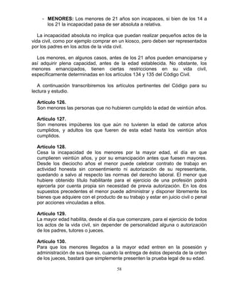 58
- MENORES: Los menores de 21 años son incapaces, si bien de los 14 a
los 21 la incapacidad pasa de ser absoluta a relativa.
La incapacidad absoluta no implica que puedan realizar pequeños actos de la
vida civil, como por ejemplo comprar en un kiosco, pero deben ser representados
por los padres en los actos de la vida civil.
Los menores, en algunos casos, antes de los 21 años pueden emanciparse y
así adquirir plena capacidad, antes de la edad establecida. No obstante, los
menores emancipados, tienen ciertas restricciones en su vida civil,
específicamente determinadas en los artículos 134 y 135 del Código Civil.
A continuación transcribiremos los artículos pertinentes del Código para su
lectura y estudio.
Artículo 126.
Son menores las personas que no hubieren cumplido la edad de veintiún años.
Artículo 127.
Son menores impúberes los que aún no tuvieren la edad de catorce años
cumplidos, y adultos los que fueren de esta edad hasta los veintiún años
cumplidos.
Artículo 128.
Cesa la incapacidad de los menores por la mayor edad, el día en que
cumplieren veintiún años, y por su emancipación antes que fuesen mayores.
Desde los dieciocho años el menor puede celebrar contrato de trabajo en
actividad honesta sin consentimiento ni autorización de su representante,
quedando a salvo al respecto las normas del derecho laboral. El menor que
hubiere obtenido título habilitante para el ejercicio de una profesión podrá
ejercerla por cuenta propia sin necesidad de previa autorización. En los dos
supuestos precedentes el menor puede administrar y disponer libremente los
bienes que adquiere con el producto de su trabajo y estar en juicio civil o penal
por acciones vinculadas a ellos.
Artículo 129.
La mayor edad habilita, desde el día que comenzare, para el ejercicio de todos
los actos de la vida civil, sin depender de personalidad alguna o autorización
de los padres, tutores o jueces.
Artículo 130.
Para que los menores llegados a la mayor edad entren en la posesión y
administración de sus bienes, cuando la entrega de éstos dependa de la orden
de los jueces, bastará que simplemente presenten la prueba legal de su edad.
 