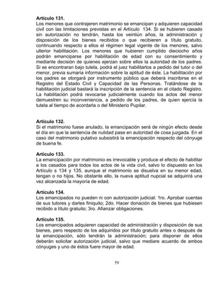 59
Artículo 131.
Los menores que contrajeren matrimonio se emancipan y adquieren capacidad
civil con las limitaciones previstas en el Artículo 134. Si se hubieren casado
sin autorización no tendrán, hasta los veintiún años, la administración y
disposición de los bienes recibidos o que recibieren a título gratuito,
continuando respecto a ellos el régimen legal vigente de los menores, salvo
ulterior habilitación. Los menores que hubieren cumplido dieciocho años
podrán emanciparse por habilitación de edad con su consentimiento y
mediante decisión de quienes ejerzan sobre ellos la autoridad de los padres.
Si se encontraran bajo tutela, podrá el juez habilitarlos a pedido del tutor o del
menor, previa sumaria información sobre la aptitud de éste. La habilitación por
los padres se otorgará por instrumento público que deberá inscribirse en el
Registro del Estado Civil y Capacidad de las Personas. Tratándose de la
habilitación judicial bastará la inscripción de la sentencia en el citado Registro.
La habilitación podrá revocarse judicialmente cuando los actos del menor
demuestren su inconveniencia, a pedido de los padres, de quien ejercía la
tutela al tiempo de acordarla o del Ministerio Pupilar.
Artículo 132.
Si el matrimonio fuese anulado, la emancipación será de ningún efecto desde
el día en que la sentencia de nulidad pase en autoridad de cosa juzgada. En el
caso del matrimonio putativo subsistirá la emancipación respecto del cónyuge
de buena fe.
Artículo 133.
La emancipación por matrimonio es irrevocable y produce el efecto de habilitar
a los casados para todos los actos de la vida civil, salvo lo dispuesto en los
Artículo s 134 y 135, aunque el matrimonio se disuelva en su menor edad,
tengan o no hijos. No obstante ello, la nueva aptitud nupcial se adquirirá una
vez alcanzada la mayoría de edad.
Artículo 134.
Los emancipados no pueden ni con autorización judicial: 1ro. Aprobar cuentas
de sus tutores y darles finiquito; 2do. Hacer donación de bienes que hubiesen
recibido a título gratuito; 3ro. Afianzar obligaciones.
Artículo 135.
Los emancipados adquieren capacidad de administración y disposición de sus
bienes, pero respecto de los adquiridos por título gratuito antes o después de
la emancipación, sólo tendrán la administración; para disponer de ellos
deberán solicitar autorización judicial, salvo que mediare acuerdo de ambos
cónyuges y uno de éstos fuere mayor de edad.
 