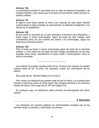 60
Artículo 136.
La autorización judicial no será dada sino en caso de absoluta necesidad o de
ventaja evidente, y las ventas que se hicieren de sus bienes, serán siempre en
pública subasta.
Artículo 137.
Si alguna cosa fuese debida al menor con cláusula de sólo poder haberla
cuando tenga la edad completa, la emancipación no alterará la obligación, ni el
tiempo de su exigibilidad.
Artículo 138.
El que mude su domicilio de un país extranjero al territorio de la República, y
fuese mayor o menor emancipado, según las leyes de este Código, será
considerado como tal, aun cuando sea menor o no emancipado, según las
leyes de su domicilio anterior.
Artículo 139.
Pero si fuese ya mayor o menor emancipado según las leyes de su domicilio
anterior, y no lo fuese por las leyes de este Código, prevalecerán en tal caso
aquéllas sobre éstas, reputándose la mayor edad o emancipación como un
hecho irrevocable.
-.-.-.-.-.-.-.-.-.-.-.-.-.-.-.-.-.-.-.-.-.-.
Las mujeres no pueden casarse antes de los 16 años y los varones no pueden
casarse antes de los 18 años. Por supuesto, ambos con autorización de los
padres.
Ello surge del art. 166 del Código Civil, inciso 5.
Pero existe una dispensa que pueden pedir al juez el menor y sus padres para
contraer matrimonio antes de dicha edad. Ello excepcionalmente y en exclusivo
interés del menor. Ello surge del art 167 del Código Civil.
En cualquier caso, el matrimonio válido provoca la emancipación del menor
casado.
2. Dementes
Los dementes son quienes padecen de enfermedades mentales que no les
permiten dirigir su persona o administrar sus bienes.
 