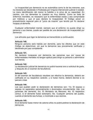 61
La incapacidad por demencia no es automática como la de los menores, que
no necesita ser declarada ni finalizada por ninguna intervención judicial ni estatal.
La mera identificación del menor lo habilita o lo priva de su capacidad. En
cambio, con los dementes la cuestión es muy distinta. Como se trata de
enfermos mentales, es necesario que la enfermedad exista y sea comprobada
por médicos y que el juez declare la incapacidad. El Código prevé un
procedimiento especial para el “juicio de insania” que tendrá por fin declarar
incapaz al demente.
Cualquier enfermedad mental, siempre que el enfermo no pueda dirigir su
persona o sus bienes, puede ser pasible de una declaración de incapacidad por
demencia.
Los artículos que rigen la demencia se transcribirán a continuación.
Artículo 140.
Ninguna persona será habida por demente, para los efectos que en este
Código se determinan, sin que la demencia sea previamente verificada y
declarada por juez competente.
Artículo 141.
Se declaran incapaces por demencia las personas que por causa de
enfermedades mentales no tengan aptitud para dirigir su persona o administrar
sus bienes.
Artículo 142.
La declaración judicial de demencia no podrá hacerse sino a solicitud de parte,
y después de un examen de facultativos.
Artículo 143.
Si del examen de facultativos resultare ser efectiva la demencia, deberá ser
calificada en su respectivo carácter, y si fuese manía, deberá decirse si es
parcial o total.
Artículo 144.
Los que pueden pedir la declaración de demencia son: 1ro. El esposo o
esposa no separados personalmente o divorciados vincularmente; 2do. Los
parientes del demente; 3ro. El Ministerio de Menores; 4to. El respectivo
cónsul, si el demente fuese extranjero; 5to. Cualquier persona del pueblo,
cuando el demente sea furioso, o incomode a sus vecinos.
Artículo 145.
Si el demente fuese menor de catorce años no podrá pedirse la declaración de
demencia.
 