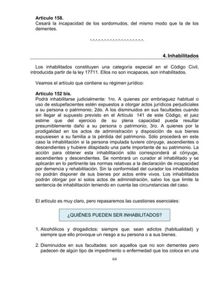 64
Artículo 158.
Cesará la incapacidad de los sordomudos, del mismo modo que la de los
dementes.
-.-.-.-.-.-.-.-.-.-.-.-.-.-.-.-.-.-.-.
4. Inhabilitados
Los inhabilitados constituyen una categoría especial en el Código Civil,
introducida partir de la ley 17711. Ellos no son incapaces, son inhabilitados.
Veamos el artículo que contiene su régimen jurídico:
Artículo 152 bis.
Podrá inhabilitarse judicialmente: 1ro. A quienes por embriaguez habitual o
uso de estupefacientes estén expuestos a otorgar actos jurídicos perjudiciales
a su persona o patrimonio; 2do. A los disminuidos en sus facultades cuando
sin llegar al supuesto previsto en el Artículo 141 de este Código, el juez
estime que del ejercicio de su plena capacidad pueda resultar
presumiblemente daño a su persona o patrimonio; 3ro. A quienes por la
prodigalidad en los actos de administración y disposición de sus bienes
expusiesen a su familia a la pérdida del patrimonio. Sólo procederá en este
caso la inhabilitación si la persona imputada tuviere cónyuge, ascendientes o
descendientes y hubiere dilapidado una parte importante de su patrimonio. La
acción para obtener esta inhabilitación sólo corresponderá al cónyuge,
ascendientes y descendientes. Se nombrará un curador al inhabilitado y se
aplicarán en lo pertinente las normas relativas a la declaración de incapacidad
por demencia y rehabilitación. Sin la conformidad del curador los inhabilitados
no podrán disponer de sus bienes por actos entre vivos. Los inhabilitados
podrán otorgar por sí solos actos de administración, salvo los que limite la
sentencia de inhabilitación teniendo en cuenta las circunstancias del caso.
El artículo es muy claro, pero repasaremos las cuestiones esenciales:
¿QUIÉNES PUEDEN SER INHABILITADOS?
1. Alcohólicos y drogadictos: siempre que: sean adictos (habitualidad) y
siempre que ello provoque un riesgo a su persona o a sus bienes.
2. Disminuidos en sus facultades: son aquellos que no son dementes pero
padecen de algún tipo de impedimento o enfermedad que los coloca en una
 