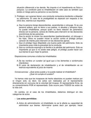 65
situación diferencial a los demás. No importa si el impedimento es físico o
psíquico. La condición para la inhabilitación en este caso es también que
exista un riesgo para su persona o a sus bienes.
3. Pródigos: son quienes tienen una conducta compulsiva tendiente a dilapidar
su patrimonio. El caso de la prodigalidad es especial con respecto a los
otros dos, veamos sus requisitos:
a. Que la persona tenga descendientes, ascendientes o cónyuge. Si es una
persona soltera, que no tiene a sus padres, ni abuelos y tampoco hijos,
no puede inhabilitarse, porque quien no tiene relación de parentesco
directa con la persona, carece de interés para intervenir en las decisiones
económicas de las personas.
b. Que la acción la inicien los ascendientes (padres/abuelos), el cónyuge o
los hijos. Otros no pueden iniciar la acción contra el pródigo porque
carecen de interés para intervenir en las decisiones ajenas.
c. Que el pródigo haya dilapidado una buena parte del patrimonio. Esto es
importante pues mide la gravedad de la conducta.
d. Que su conducta exponga a la familia a la pérdida del patrimonio. Esto es
importante ya que si no existe este peligro, el pródigo puede hacer con
sus bienes lo que mejor le parece.
Disposiciones comunes a todos los inhabilitados:
A. Se les nombra un curador (al igual que a los dementes o sordomudos
interdictos)
B. El juicio de declaración de inhabilitación y el de rehabilitación es en
esencia equivalente al juicio de insania.
Consecuencias: ¿Qué actos puede y no puede realizar el inhabilitado?
¿Qué rol cumple el curador?
Ya hemos visto que los incapaces de hecho absolutos no pueden realizar por
sí ningún acto, es decir, los actos son realizados por el representante
directamente sin concurso de la voluntad del incapaz. El representante firma, da
su consentimiento POR el representado. Esto ocurre para TODOS los actos de
la vida civil.
En cambio, en el caso de los inhabilitados, debemos distinguir en dos
categorías de actos:
- Los actos permitidos:
A. Actos de administración: al inhabilitado no se le afecta su capacidad de
administrar sus bienes. Administrar quiere decir por ejemplo: hacer
 