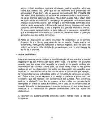 66
pagos, cobrar alquileres, contratar alquileres, realizar arreglos, reformas
sobre sus bienes, etc. ¿Por qué se les mantiene esta posibilidad de
administrar? Pues bien, ello es porque administrando NO PONEN EN
PELIGRO SUS BIENES y al ser éste el fundamento de la inhabilitación,
no se les prohíbe este tipo de actos. Ahora bien, puede haber algún acto
excepcional de administración que ponga en peligro el patrimonio o que
implique una pérdida grave, por ejemplo si el inhabilitado administra una
fábrica y esta incrementa notoriamente sus pérdidas y deudas a raíz de la
conducta del inhabilitado y ello lo expone a la pérdida total de la fábrica.
En esos casos excepcionales, el juez debe en la sentencia, especificar
qué actos de administración le son prohibidos, pero insistimos: la principio
general es que son actos permitidos.
B. Actos de disposición de última voluntad: Al inhabilitado se le permite
disponer de sus bienes para después de su muerte. Puede realizar un
testamento, instituyendo herederos y realizar legados. Ello no pone en
peligro su persona ni la pérdida de su patrimonio, y al no ser insanos, la
ley no se lo prohíbe.
- Actos prohibidos:
Los actos que no puede realizar el inhabilitado por sí solo son los actos de
disposición de sus bienes por actos entre vivos. (ya dijimos en el punto
anterior que los actos para después de muerto sí los puede realizar sin
intervención del curador) Ahora bien, los actos entre vivos no los puede
realizar si son de disposición: los actos de disposición son aquellos que
implican un cambio o modificación sustancial en el patrimonio, por ejemplo,
la venta de los bienes, la hipoteca sobre un inmueble, la compra de un auto,
etc. Estos actos que sí exponen a un riesgo importante al patrimonio, es
necesario que los realicen con conformidad del curador. Aquí debemos
realizar la distinción con los incapaces, a los cuales su representante
reemplaza en todos los actos. En cambio, en el caso de los inhabilitados, el
curador lo asiste, no lo representa. Le presta asistencia en sus actos, lo que
conduce a la necesidad de prestar conformidad para los actos de
disposición.
El régimen es sustancialmente diferente, como hemos visto, al de los
incapaces.
 