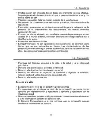 68
1.3. Caracteres
• Innatos: nacen con el sujeto, tienen desde ese momento vigencia efectiva.
Se protegen en el mismo momento en que la persona comienza a ser y por
el solo hecho de ser.
• Vitalicios: no pueden faltar en ningún instante de la vida humana.
• Necesarios: Es consecuencia de ser innatos y vitalicios, son constitutivos de
la persona.
• Esenciales: representan un mínimo imprescindible para la existencia de la
persona. Si el ordenamiento los desconociera, los demás derechos
carecerían de valor.
• El objeto es interior: el objeto son manifestaciones de la persona que no son
visibles en el mundo exterior, no tienen exterioridad o independencia real o
ideal fuera del sujeto.
• Inherentes: son intransmisibles
• Extrapatrimoniales: no son apreciables monetariamente, se asientan sobre
bienes que no son estimables en dinero. Las manifestaciones de las
personas permiten conseguir bienes económicos pero no se identifican con
ellos. Las consecuencias patrimoniales son indirectas
1.4. Enumeración
• Premisas del Sistema: derecho a la vida, a la salud y a la integridad
psicofísica.
• Derecho a la identificación, identidad e intimidad.
• Derecho a la dignidad, honor e imagen personal.
• Derecho de elección en aspectos de identidad o dignidad e intimidad:
religión, castidad, votos de pobreza, sexualidad, etc.
• Derecho a la no discriminación.
Derecho a la Vida
• Es la premisa del resto de los derechos personalisimos
• Es inoperables en sí mismo. A partir de la concepción se puede tornar
operable por representación y ejecutable u operable y ejecutable con la
mayoría de edad.
• No es un derecho a ser concebido pero una vez concebido existe el derecho
a la no interrupción; derecho de conservación.
• El Derecho Personalísimo a la vida principia con la concepción porque
desde este momento se es persona.
 